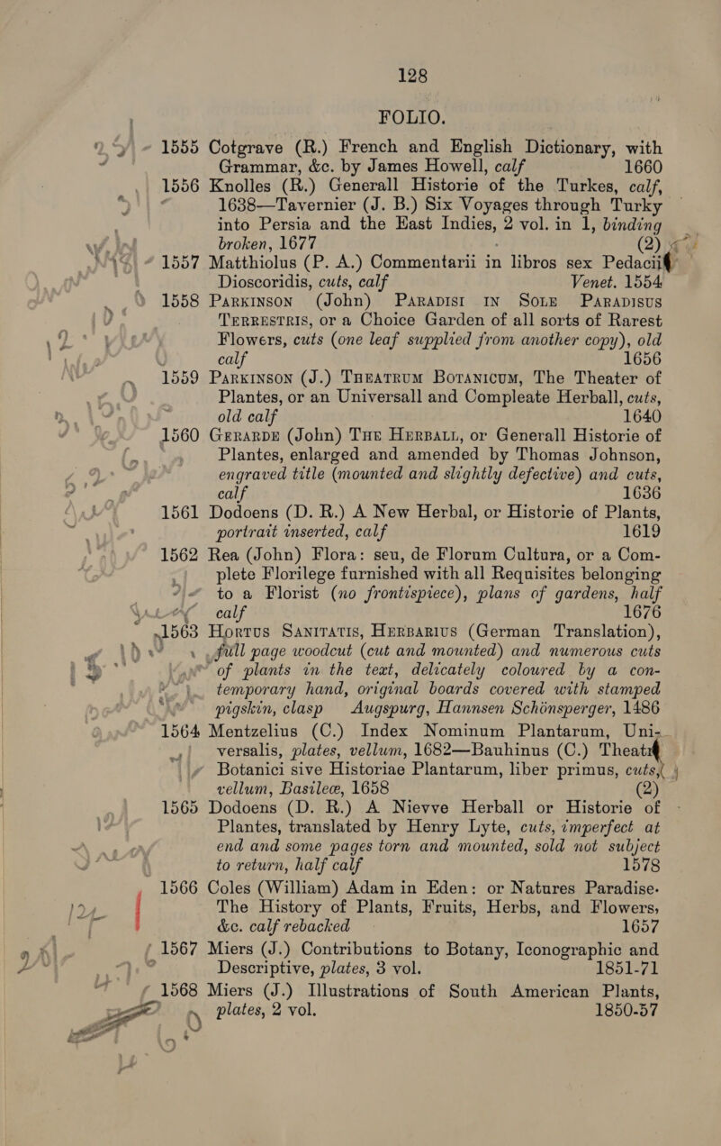 43% —_ FOLIO. 1555 Cotgrave (R.) French and English Dictionary, with Grammar, &amp;c. by James Howell, calf 1660 1556 Knolles (R.) Generall Historie of the Turkes, calf, 1638—Tavernier (J. B.) Six Voyages through Turky 5 into Persia and the Hast eee: 2 vol. in 1, binding broken, 1677 (2) gs / 1557 Matthiolus (P. A.) Commentarii in libros sex Pedacii¢ Dioscoridis, cuts, calf Venet. 1554 1558 Parkinson (J ohn) PARADISI IN SOLE PARADISUS TERRESTRIS, or a Choice Garden of all sorts of Rarest Flowers, cuts (one leaf supplied from another copy), old : calf 1656 1559 Parkinson (J.) Tueatrum Boranicum, The Theater of Plantes, or an Universall and Compleate Herball, cuts, old calf 1640 1560 Grrarpre (John) Tue Herpatt, or Generall Historie of Plantes, enlarged and amended by Thomas Johnson, engraved title (mounted and slightly defective) and cuts, calf 1636 1561 Dodoens (D. R.) A New Herbal, or Historie of Plants, portrait inserted, calf 1619 1562 Rea (John) Flora: seu, de Florum Cultura, or a Com- plete Florilege furnished with all Requisites belonging to a Florist (no frontispiece), plans of gardens, half Lee cal 1676 »1563 Hortus Saniratis, Herparius (German Translation), \) ey full page woodcut (cut and mounted) and numerous cuts of plants im the text, delicately coloured by a con- temporary hand, original boards covered with stamped . pigskin, clasp Augspurg, Hannsen Schinsperger, 1486 1564 Mentzelius (C.) Index Nominum Plantarum, Uni-. versalis, plates, vellum, 1682—Bauhinus (C.) a. Botanici sive Historiae Plantarum, liber primus, cuts, | vellum, Bastlece, 1658 (2) 1565 Dodoens (D. R.) A Nievve Herball or Historie of Plantes, translated by Henry Lyte, cuts, imperfect at end and some pages torn and mounted, sold not subject to return, half calf 1578 1566 Coles (William) Adam in Eden: or Natures Paradise. * P ? yw &amp;ec. calf rebacked 1657 1567 Miers (J.) Contributions to Botany, nO and Descriptive, plates, 3 vol. 1851-71 1568 Miers (J.) Illustrations of South American Plants, 0 plates, 2 vol. 1850-57