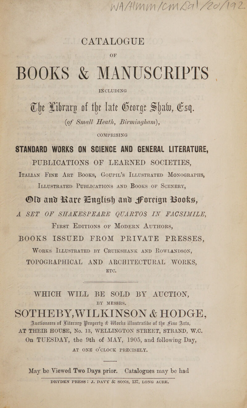 WAAlmn (Cm Lah SE°/NF 2 CATALOGUE BOOKS &amp; MANUSCRIPTS | Che Hibvacy of the late George Shaw, Esq. (of Small Heath, Birmingham), COMPRISING ~ STANDARD WORKS ON SCIENCE AND GENERAL LITERATURE, PUBLICATIONS OF LEARNED SOCIETIES, TIrarian Fine Art Books, Govupit’s InLustrateD MoNoGRAPHS, ILLUSTRATED PUBLICATIONS AND Books OF SCENERY, @ly and Ware Lnalish and foreiqn Books, A SET OF SHAKESPEARE QUARTOS IN FACSIMILE, First Epirions oF Monean AUTHORS, BOOKS ISSUED FROM PRIVATE PRESSES, Works ILLUSTRATED BY CRUIKSHANK AND ROWLANDSON, TOPOGRAPHICAL AND ARCHITECTURAL WORKS, ETC.  WHICH WILL BE SOLD BY AUCTION, BY MESSRS. SOTHEBY,WILKINSON &amp; HODGH, Auctioneers of Literury Property &amp; Works illustrative of the Fine Arts, AT THEIR HOUSE, No. 13, WELLINGTON STREET, STRAND, W.C. On TUESDAY, the 9th of MAY, 1905, and following Day, AT ONE O'CLOCK PRECISELY.  May be Viewed Two Days prior. Catalogues may be had DRYDEN PRESS: J. DAVY &amp; SONS, 137, LONG ACRE.