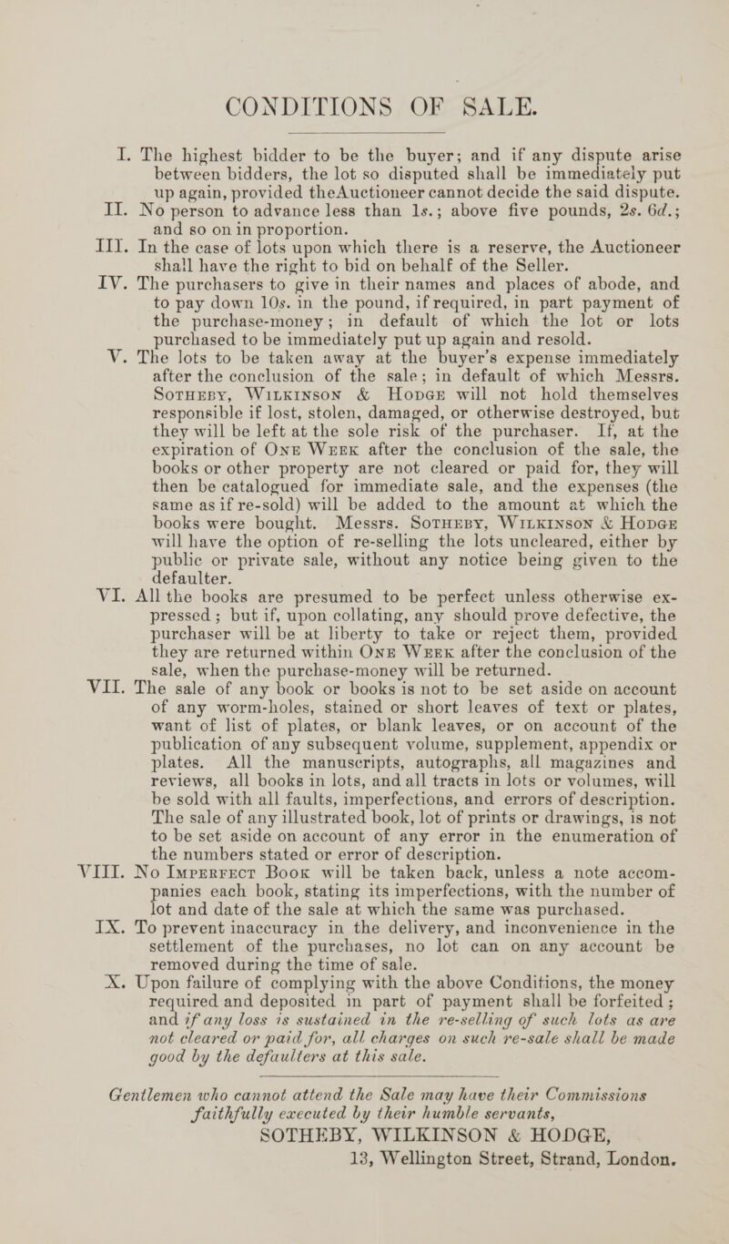 CONDITIONS OF SALE.  between bidders, the lot so disputed shall be immediately put up again, provided theAuctioneer cannot decide the said dispute. No person to advance less than 1s.; above five pounds, 2s. 6d.; and so on in proportion. shall have the right to bid on behalf of the Seller. to pay down 10s. in the pound, if required, in part payment of the purchase-money; in default of which the lot or lots purchased to be immediately put up again and resold. after the conclusion of the sale; in default of which Messrs. SotHrspy, Wiikinson &amp; HonpaGe will not hold themselves responsible if lost, stolen, damaged, or otherwise destroyed, but they will be left at the sole risk of the purchaser. If, at the expiration of Ont Week after the conclusion of the sale, the books or other property are not cleared or paid for, they will then be catalogued for immediate sale, and the expenses (the same asif re-sold) will be added to the amount at which the books were bought. Messrs. SotHesy, WitLKinson &amp; Hopeer will have the option of re-selling the lots uncleared, either by public or private sale, without any notice being given to the defaulter. , All the books are presumed to be perfect unless otherwise ex- pressed ; but if, upon collating, any should prove defective, the purchaser will be at liberty to take or reject them, provided they are returned within Onz Wekx after the conclusion of the sale, when the purchase-money will be returned. The sale of any book or books is not to be set aside on account of any worm-holes, stained or short leaves of text or plates, want of list of plates, or blank leaves, or on account of the publication of any subsequent volume, supplement, appendix or plates. All the manuscripts, autographs, all magazines and reviews, all books in lots, and all tracts in lots or volumes, will be sold with all faults, imperfections, and errors of description. The sale of any illustrated book, lot of prints or drawings, is not to be set aside on account of any error in the enumeration of the numbers stated or error of description. No Imperrect Book will be taken back, unless a note accom- anies each book, stating its imperfections, with the number of ot and date of the sale at which the same was purchased. settlement of the purchases, no lot can on any account be removed during the time of sale. required and deposited in part of payment shall be forfeited ; and 7fany loss is sustained in the re-selling of such lots as are not cleared or paid for, all charges on such re-sale shall be made good by the defaulters at this sale.  Faithfully executed by their humble servants, SOTHEBY, WILKINSON &amp; HODGE, 13, Wellington Street, Strand, London.