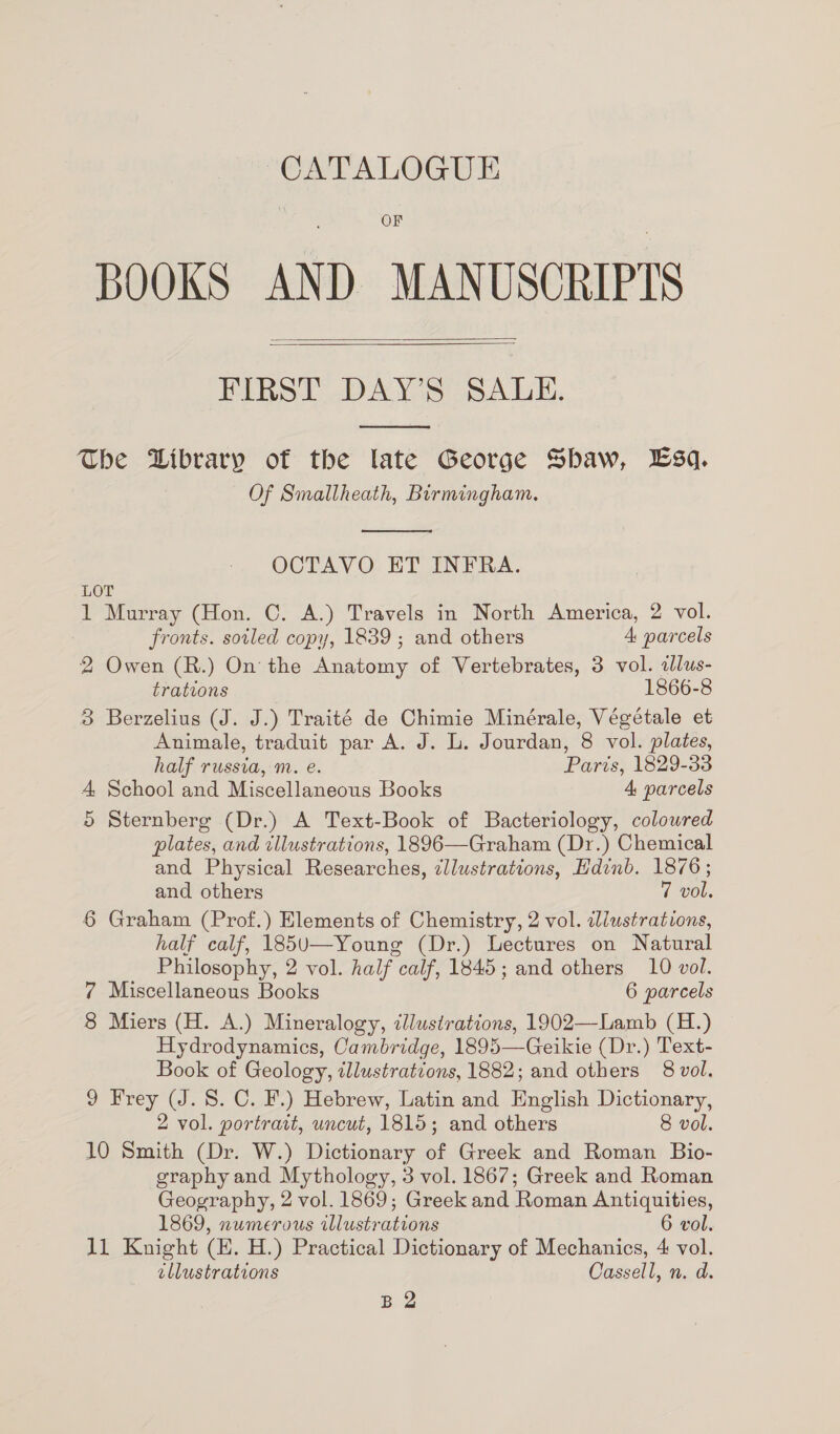 CATALOGUE OF BOOKS AND MANUSCRIPTS Binel DAYS Salk,   The Wibrary of the late George Shaw, Lsq. Of Smallheath, Birmingham.  OCTAVO ET INFRA. LOT 1 Murray (Hon. C. A.) Travels in North America, 2 vol. fronts. soiled copy, 1839 ; and others 4, parcels 2 Owen (R.) On: the oe of Vertebrates, 3 vol. allus- trations 1866-8 3 Berzelius (J. J.) Traité de Chimie Minérale, Végétale et Animale, traduit par A. J. L. Jourdan, 8 vol. plates, half russia, m. e. Paris, 1829-33 4, School and Miscellaneous Books 4 parcels 5 Sternberg (Dr.) A Text-Book of Bacteriology, colowred plates, and tllustrations, 1896—Graham (Dr.) Chemical and Physical Researches, zllustrations, Hdinb. 1876; and others 7 vol. 6 Graham (Prof.) Elements of Chemistry, 2 vol. illustrations, half calf, 185U—-Young (Dr.) Lectures on Natural Philosophy, 2 vol. half calf, 1845; and others 10 vol. 7 Miscellaneous Books 6 parcels 8 Miers (H. A.) Mineralogy, cllustrations, 1902—Lamb (H.) Hydrodynamics, Cambridge, 1895—Geikie (Dr.) Text- Book of Geology, illustrations, 1882; and others 8 vol. 9 Frey (J. 8. C. F.) Hebrew, Latin and English Dictionary, 2 vol. portrait, uncut, 1815; and others 8 vol. 10 Smith (Dr. W.) Dictionary of Greek and Roman Bio- graphy and Mythology, 3 vol. 1867; Greek and Roman Geography, 2 vol. 1869; Greek and Roman Antiquities, 1869, numerous illustr ates 6 vol. 11 Knight (E. H.) Practical Dictionary of Mechanics, 4 vol. illustrations Cassell, n. d. B 2