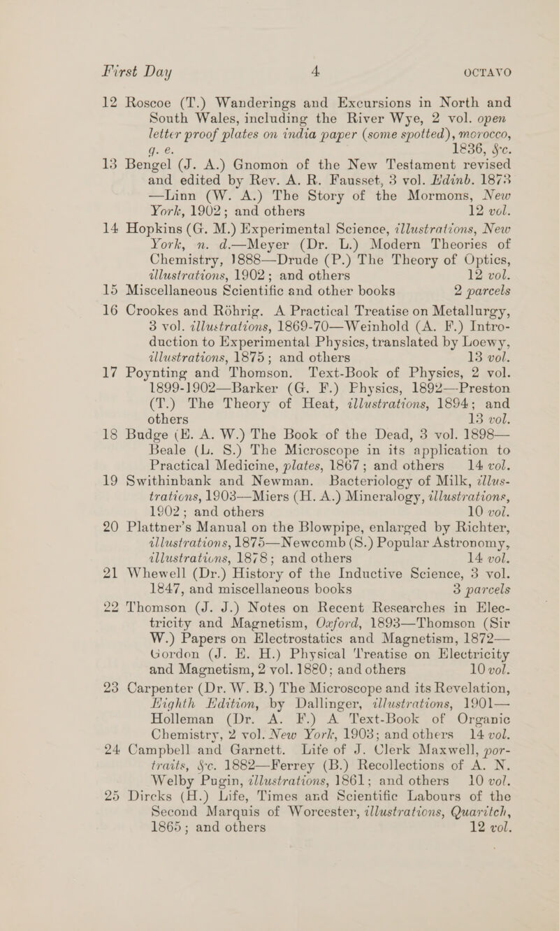 12 13 14 15 16 iv; 18 19 23 24 bo oO Roscoe (T.) Wanderings and Excursions in North and South Wales, including the River Wye, 2 vol. open letter proof plates on india paper (some page we 0cco, g. &amp;. 6, &amp;c. Bengel (J. A.) Gnomon of the New oe varied and edited by Rev. A. R. Fausset, 3 vol. Hdinb. 1873 —Innn (W. A’) The Story of the Mormons, New York, 1902; and others 12 vol. Hopkins (G. M.) Experimental Science, ¢llustratvons, New York, n. d.—Meyer (Dr. L.) Modern Theories of Chemistry, ]888—Drude (P.) The Theory of Optics, illustrations, 1902; and others 12 vol. Miscellaneous Scientific and other books 2 parcels Crookes and Rohrig. A Practical Treatise on Metallurgy, 3 vol. cllustrations, 1869-70—Weinhold (A. F.) Intro- duction to Experimental Physics, translated by Loewy, illustrations, 1875; and others 13 vol. Poynting and Thomson. Text-Book of Physics, 2 vol. 1899-1902—Barker (G. F.) Physics, 1892—Preston (T.) The Theory of Heat, illustrations, 1894; and others 13 vol. Budge (EH. A. W.) The Book of the Dead, 3 vol. 1898— Beale (L. 8.) The Microscope in its application to Practical Medicine, plates, 1867; and others 14 vol. Swithinbank and Newman. Bacteriology of Milk, zllus- trations, 1903—Miers (H. A.) Mineralogy, illustrations, 1902; and others 10 vol. Plattner’s Manual on the Blowpipe, enlarged by Richter, illustrations, 1875—Newcomb (S.) Popular Astronomy, illustrations, 1878; and others 14 vol. Whewell (Dr.) History of the Inductive Science, 3 vol. 1847, and miscellaneous books 3 parcels Thomson (J. J.) Notes on Recent Researches in Elec- tricity and Magnetism, Oxford, 1893—Thomson (Sir W.) Papers on Electrostatics and Magnetism, 1872— Gordon (J. EH. H.) Physical Treatise on Electricity and Magnetism, 2 vol. 1820; and others 10 vol. Carpenter (Dr. W. B.) The Microscope and its Revelation, Highth Hdition, by Dallinger, tllustrations, 1901— Holleman (Dr. A. F.) A Text-Book of Organic Chemistry, 2 vol. New York, 1903; and others 14 vol. Campbell and Garnett. Lite of J. Clerk Maxwell, por- traits, Sc. 1882—Ferrey (B.) Recollections of ALN. Welby Pugin, cllustrations, 1861; and others 10 vol. Second Marquis of Worcester, zllustrations, Quaritch, 1865; and others 12 vol.