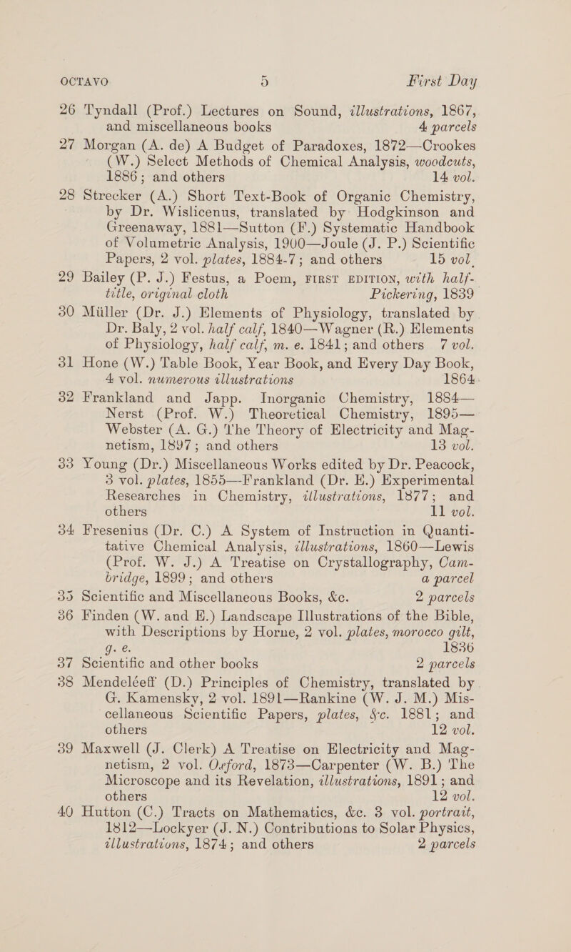 26 27 28 22 30 3] 32 30 34 39 40 Tyndall (Prof.) Lectures on Sound, illustrations, 1867, and miscellaneous books 4 parcels Morgan (A. de) A Budget of Paradoxes, 1872—Crookes ~ (W.) Select Methods of Chemical Analysis, woodcuts, 1886 ; and others 14 vol. Strecker (A.) Short Text-Book of Organic Chemistry, by Dr. Wislicenus, translated by Hodgkinson and Greenaway, 1881—Sutton (F.) Systematic Handbook of Volumetric Analysis, 1900—Joule (J. P.) Scientific Papers, 2 vol. plates, 1884-7; and others 15 vol. Bailey (P. J.) Festus, a Poem, FIRST EDITION, with half- title, original cloth Pickering, 1839 Miiller (Dr. J.) Elements of Physiology, translated by Dr. Baly, 2 vol. half calf, 1840—Wagner (R.) Hlements of Physiology, half calf, m. e. 1841; and others 7 vol. Hone (W.) Table Book, Year Book, wad Every Day Book, 1864. 4 vol. numerous Musraiian Frankland and Japp. Inorganic Chemistry, 1884— Nerst (Prof. W.) Theoretical Chemistry, 1895— Webster (A. G.) The Theory of Electricity and Mag- netism, 1897; and others 13 vol. Young (Dr.) Miscellaneous Works edited by Dr. Peacock, 3 vol. plates, 1855—-Frankland (Dr. E.) Experimental Researches in Chemistry, illustratdons, 1877; and others Il vol. Fresenius (Dr. C.) A System of Instruction in Quanti- tative Chemical Analysis, cllustrations, 1860—Lewis (Prof. W. J.) A Treatise on Crystallography, Cam- bridge, 1899; and others a parcel Scientific and Miscellaneous Books, &amp;c. 2 parcels Finden (W. and H.) Landscape Illustrations of the Bible, with Descriptions by Horne, 2 vol. plates, morocco gilt, Gaze: 1836 Scientific and other books 2 parcels Mendeléeff (D.) Principles of Chemistry, translated by G. Kamensky, 2 vol. 1891—Rankine (W. J. M.) Mis- cellaneous Scientific Papers, plates, Sc. 1881; and others 12 vol. Maxwell (J. Clerk) A Treatise on Electricity and Mag- netism, 2 vol. Orford, 1873—Carpenter (W. B.) The Microscope and its Revelation, illustrations, 1891; and others 12 vol. Hutton (C.) Tracts on Mathematics, &amp;c. 3 vol. portrait, 1812—Lockyer (J. N.) Contributions to Solar Physics,