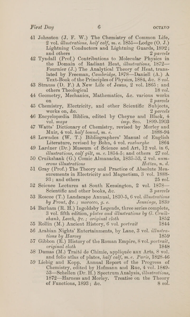 41 Johnston (J. F. W.) The Chemistry of Common Life, 2 vol. illustrations, half calf, m. e. 1855—Lodge (O. J.) Lightning Conductors and Lightning Guards, 1892; and others 2 parcels 42 Tyndall (Prof.) Contributions to Molecular Physics in the Domain of Radiant Heat, dlustrations, 1872— Fournier (J.) The Analytical Theory of Heat, trans- lated by Freeman, Cambridge, 1878—Daniell (A.) A Text-Book of the Principles of Physics, 1884, &amp;c. 8 vol. 43 Strauss (D. F.) A New Life of Jesus, 2 vol. 1865; and others Theological 18 vol. 44 Geometry, Mechanics, Mathematics, &amp;c. various works on 2 parcels 45 Chemistry, Electricity, and other Scientific Subjects, works on, &amp;. 2 parcels 46 Encyclopedia Biblica, edited by Cheyne and Black, 4 vol. maps ump. 8vo. 1899-1903 47 Watts’ Dictionary of Chemistry, revised by Morley and Muir, 4 vol. half bound, m. e. 1888-94 48 Lowndes (W. T.) Bibliographers’ Manual of English Literature, revised by Bohn, 4 vol. roxburghe 1864 49 Lardner (Dr.) Museum of Science and Art, 12 vol. in 6, illustrations, calf gilt, m. e. 1854-5; and others 27 vol. 50 Cruikshank (G.) Comic Almanacks, 1835-53, 2 vol. num- erous tllustrations Hotten, n. d. 51 Gray (Prof.) The Theory and Practice of Absolute Mea- surements in Electricity and Magnetism, 3 vol. 1888- 93; and others 25 vol. 52 Science Lectures at South Kensington, 2 vol. 1878— Scientific and other books, &amp;c. 3 parcels 503 Roscoe (T.) Landscape Annual, 1830-5, 6 vol. wWlustrations by Prout, &amp;c.; morocco, g. e. Jennings, 183U 54 Barham (R. H.) Ingoldsby Legends, three series complete, 3 vol. fifth edition, plates and illustrations by G. Cruik- shank, Leech, §c.; original cloth 1852 ©) Rollin (M.) Ancient History, 6 vol. portrait 1844, 56 Arabian Nights’ Entertainments, by Lane, 3 vol. illustra- tions by Harvey 1859 57 Gibbon (H.) History of the Roman Empire, 8 vol. portrait, original cloth 1848 58 Dumas (M.) Traité de Chimie, appliquée aux Arts, 8 vol. and folio atlas of plates, half calf, m.e. Paris, 1828-46 59 Liebig and Kopp. Annual Report of the Progress of Chemistry, edited by Hofmann and Rue, 4 vol. 1849- o3—Schellen (Dr. H.) Spectrum Analysis, illustrations, 1872—Harness and Morley. ‘Treatise on the Theory of Functions, 1893; &amp;c. 8 vol.