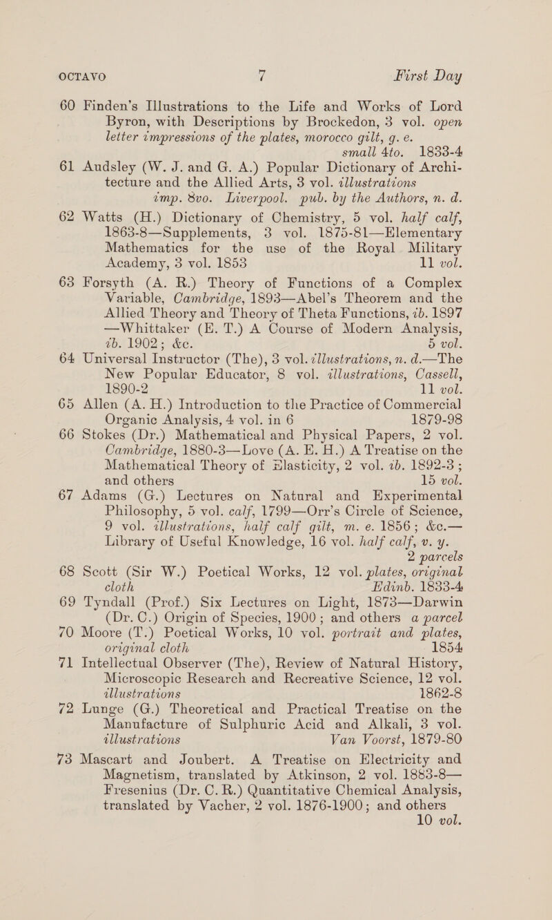 60 Finden’s Illustrations to the Life and Works of Lord Byron, with Descriptions by Brockedon, 3 vol. open letter impressions of the plates, morocco gilt, g. e. small 4to. 1833-4 61 Audsley (W. J. and G. A.) Popular Dictionary of Archi- tecture and the Allied Arts, 3 vol. tllustratzons emp. 8vo. Liverpool. pub. by the Authors, n. d. 62 Watts (H.) Dictionary of Chemistry, 5 vol. half calf, 1863-8—Supplements, 3 vol. 1875-8l1—Elementary Mathematics for the use of the Royal Military Academy, 3 vol. 1853 11 vol. 63 Forsyth (A. R.) Theory of Functions of a Complex Variable, Cambridge, 1893—Abel’s Theorem and the Alhed Theory and Theory of Theta Functions, 7b. 1897 —Whittaker (EH. T.) A Course of Modern Analysis, tb. 1902.5) &amp;e. 5 vol. 64 Universal Instructor (The), 3 vol. cllustrations, n. d—The New Popular Educator, 8 vol. ¢llustrations, Cassell, 1890-2 11 vol. 65 Allen (A. H.) Introduction to the Practice of Commercial Organic Analysis, 4 vol. in 6 1879-98 66 Stokes (Dr.) Mathematical and Physical Papers, 2 vol. Cambridge, 1880-3— Love (A. E. H.) A Treatise on the Mathematical Theory of Hlasticity, 2 vol. 7b. 1892-3 ; and others 15 vol. 67 Adams (G.) Lectures on Natural and Experimental Philosophy, 5 vol. calf, 1799—Orr’s Circle of Science, 9 vol. ilustrations, haif calf gilt, m. e. 1856; &amp;&amp;.— Library of Useful Knowledge, 16 vol. half calf, v. y. 2 parcels 68 Scott (Sir W.) Poetical Works, 12 vol. plates, orzginal cloth Edinb. 1833-4 69 Tyndall (Prof.) Six Lectures on Light, 1873—Darwin (Dr. C.) Origin of Species, 1900; and others a parcel 70 Moore (T.) Poetical Works, 10 vol. portrait and plates, original cloth 1854 71 Intellectual Observer (The), Review of Natural History, 3 Microscopic Research and Recreative Science, 12 vol. illustrations 1862-8 72 Lunge (G.) Theoretical and Practical Treatise on the Manufacture of Sulphuric Acid and Alkali, 3 vol. illustrations Van Voorst, 1879-80 73 Mascart and Joubert. A Treatise on Electricity and Magnetism, translated by Atkinson, 2 vol. 1883-8— Fresenius (Dr. C. R.) Quantitative Chemical Analysis, translated by Vacher, 2 vol. 1876-1900; and others