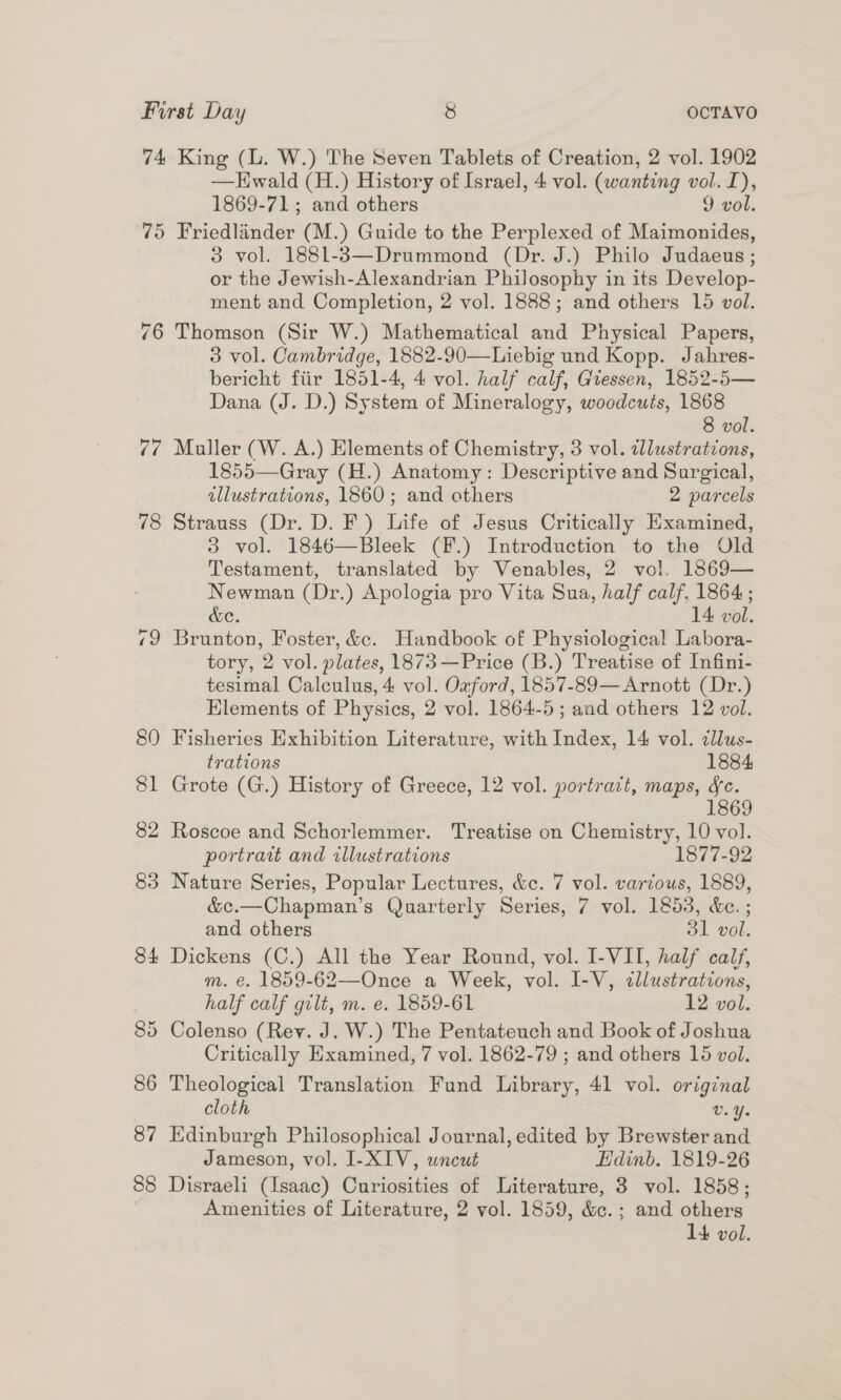 74 75 fe 78 87 88 King (L. W.) The Seven Tablets of Creation, 2 vol. 1902 —Hwald (H.) History of Israel, 4 vol. (wanting vol. I), 1869-71; and others 9 vol. Friedlander (M.) Guide to the Perplexed of Maimonides, 3 vol. 1881-3—Drummond (Dr. J.) Philo Judaeus ; or the Jewish-Alexandrian Philosophy in its Develop- ment and Completion, 2 vol. 1888; and others 15 vol. Thomson (Sir W.) Mathematical and Physical Papers, 3 vol. Cambridge, 1882-90—Liebig und Kopp. Jahres- bericht fiir 1851-4, 4 vol. half calf, Giessen, 1852-5— Dana (J. D.) System of Mineralogy, woodcuts, 1868 8 vol. Muller (W. A.) Elements of Chemistry, 3 vol. illustrations, 1855—Gray (H.) Anatomy: Descriptive and Surgical, illustrations, 1860; and others 2 parcels Strauss (Dr. D. F.) Life of Jesus Critically Examined, 3 vol. 1846—Bleek (F.) Introduction to the Old Testament, translated by Venables, 2 vol. 1869— Newman (Dr.) Apologia pro Vita Sua, half calf, 1864; &amp;e. 14 vol. Brunton, Foster, &amp;e. Handbook of Physiological Labora- tory, 2 vol. plates, 1873—Price (B.) Treatise of Infini- tesimal Calculus, 4 vol. Ozford, 1857-89— Arnott (Dr.) Elements of Physics, 2 vol. 1864-5; and others 12 vol. Fisheries Exhibition Literature, with Index, 14 vol. ¢llus- trations 1884 Grote (G.) History of Greece, 12 vol. portrait, maps, fc. 1869 Roscoe and Schorlemmer. Treatise on Chemistry, 10 vol. portrait and illustrations 1877-92 Nature Series, Popular Lectures, &amp;c. 7 vol. various, 1889, &amp;c.—Chapman’s Quarterly Series, 7 vol. 1853, &amp;c. ; and others 31 vol. Dickens (C.) All the Year Round, vol. I-VII, half calf, m. €. 1859-62—Once a Week, vol. I-V, ¢llustrations, half calf gilt, m. e. 1859-61 12 vol. Colenso (Rev. J. W.) The Pentateuch and Book of Joshua Critically Examined, 7 vol. 1862-79 ; and others 15 vol. Theological Translation Fund Library, 41 vol. original cloth V. Ye Edinburgh Philosophical Journal, edited by Brewster and Jameson, vol. I-XIV, uncut Hdinb. 1819-26 Disraeli (Isaac) Curiosities of Literature, 3 vol. 1858; Amenities of Literature, 2 vol. 1859, &amp;c. ; and others