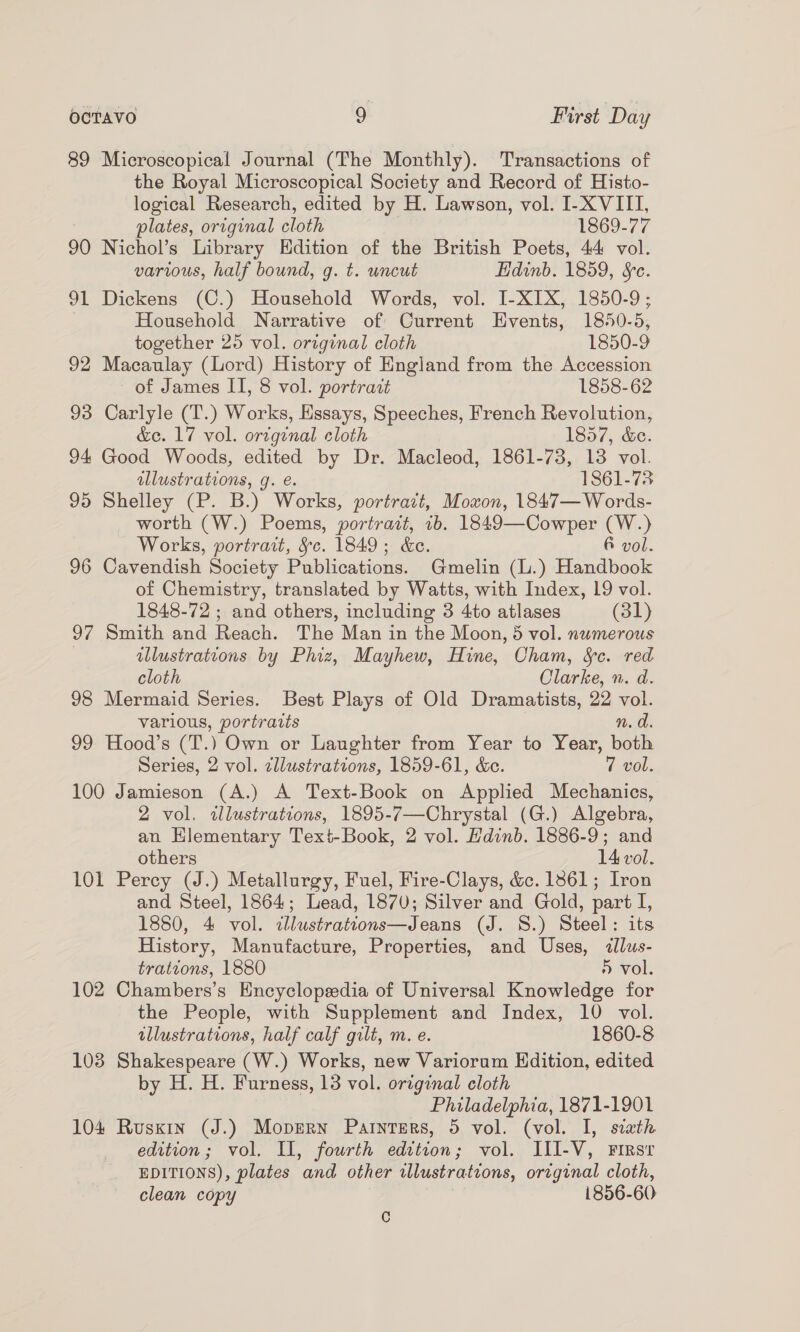 89 Microscopical Journal (The Monthly). Transactions of the Royal Microscopical Society and Record of Histo- logical Research, edited by H. Lawson, vol. I-X VIII, plates, original cloth 1869-77 90 Nichol’s Library Hdition of the British Poets, 44 vol. various, half bound, g. t. uncut Edinb. 1859, &amp;c. 91 Dickens (C.) Household Words, vol. I-XIX, 1850-9; Household Narrative of Current Events, 1850-5, together 25 vol. original cloth 1850-9 92 Macaulay (Lord) History of England from the Accession of James II, 8 vol. portrait 1858-62 93 Carlyle (T.) Works, Essays, Speeches, French Revolution, &amp;e. 17 vol. original cloth 1857, &amp;e. 94 Good Woods, edited by Dr. Macleod, 1861-73, 13 vol. illustrations, g. e. 1861-738 95 Shelley (P. B.) Works, portrazt, Moxon, 1847—Words- worth (W.) Poems, portrait, 1b. 1849—Cowper (W.) Works, portrait, §c. 1849; &amp;e. &amp; vol. 96 Cavendish Society Publications. Gmelin (L.) Handbook of Chemistry, translated by Watts, with Index, 19 vol. 1848-72 ; and others, including 3 4to atlases (31) 97 Smith and Reach. The Man in the Moon, 5 vol. numerous illustrations by Phiz, Mayhew, Hine, Cham, Sc. red cloth Clarke, n. d. 98 Mermaid Series. Best Plays of Old Dramatists, 22 vol. various, portraits n. d. 99 Hood’s (T.) Own or Laughter from Year to Year, both Series, 2 vol. zllustrations, 1859-61, &amp;c. 7 vol. 100 Jamieson (A.) A Text-Book on Applied Mechanics, 2 vol. wlustrations, 1895-7—Chrystal (G.) Algebra, an Hlementary Text-Book, 2 vol. Hdinb. 1886-9; and others 14 vol. 101 Percy (J.) Metallurgy, Fuel, Fire-Clays, &amp;c. 13861; Iron and Steel, 1864; Lead, 1870; Silver and Gold, part I, 1880, 4 vol. ilustrations—Jeans (J. S.) Steel: its History, Manufacture, Properties, and Uses, illus- trations, 1880 » vol. 102 Chambers’s Encyclopedia of Universal Knowledge for the People, with Supplement and Index, 10 vol. illustrations, half calf gilt, m. e. 1860-8 103 Shakespeare (W.) Works, new Variorum Hdition, edited by H. H. Furness, 13 vol. original cloth Philadelphia, 1871-1901 104 Ruskin (J.) Moprern Parnters, 5 vol. (vol. I, sitath edition; vol. II, fourth edition; vol. III-V, Firsr EDITIONS), plates and other illustrations, original cloth, clean copy ) 1856-60 C