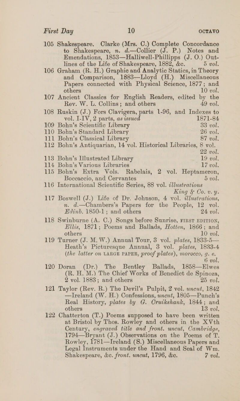 105 Shakespeare. Clarke (Mrs. C.) Complete Concordance to Shakespeare, n. d.—Collier (J. P.) Notes and Emendations, 1853—Halliwell-Phillipps (J. O.) Out- lines of the Life of Shakespeare, 1882, &amp;c. 5 vol. 106 Graham (R. H.) Graphic and Analytic Statics, in Theory and Comparison, 1883—Lloyd (H.) Miscellaneous Papers connected with Physical Science, 1877; and others 10 vol. 107 Ancient Classics for English Readers, edited by the Rey. W. L. Collins; and others 49 vol. 108 Ruskin (J.) Fors Clavigera, parts 1-96, and Indexes to vol, I-IV, 2 parts, as issued 1871-84 109 Bohn’s Scientific Library 33 vol. 110 Bohn’s Standard Library 26 vol. 111 Bohn’s Classical Library 87 vol. 112 Bohn’s Antiquarian, 14 vol. Historical Libraries, 8 vol. 22 vol. 113 Bohn’s Illustrated Library 19 vol. 114 Bohn’s Various Libraries 17 vol. 115 Bohn’s Extra Vols. Rabelais, 2 vol. Heptameron, Boccaccio, and Cervantes 5 vol. 116 International Scientific Series, 88 vol. ¢llustrations King &amp; Co. v. y. 117 Boswell (J.) Life of Dr. Johnson, 4 vol. illustrations, n. d.—Chambers’s Papers for the People, 12 vol. Edinb. 1850-1; and others 24 vol. 118 Swinburne (A. C.) Songs before Sunrise, FIRST EDITION, Ellis, 1871; Poems and Ballads, Hotten, 1866; and others 10 vol. 119 Turner (J. M.W.) Annual Tour, 3 vol. plates, 1833-5— Heath’s Picturesque Annual, 3 vol. plates, 1833-4 (the latter on LARGE PAPER, proof plates), morocco, q. e. 6 vol, 120 Doran (Dr.) The Bentley Ballads, 1858—Elwes (R. H. M.) The Chief Works of Benedict de Spinoza, 2 vol. 1883; and others 25 vol. 121 Taylor (Rev. R.) The Devil’s Pulpit, 2 vol. uncut, 1842 —lIreland (W. H.) Confessions, wncwt, 1805—Punch’s Real History, plates by G. Oruckshank, 1844; and others 13 vol. 122 Chatterton (T.) Poems supposed to have been written at Bristol by Thos. Rowley and others in the XVth Century, engraved title and front. uncut, Cambridge, 1794—Bryant (J.) Observations on the Poems of T. Rowley, 1781—Ireland (S.) Miscellaneous Papers and Legal Instruments under the Hand and Seal of Wm. Shakespeare, &amp;c. front. uncut, 1796, &amp;c. 7 vol.