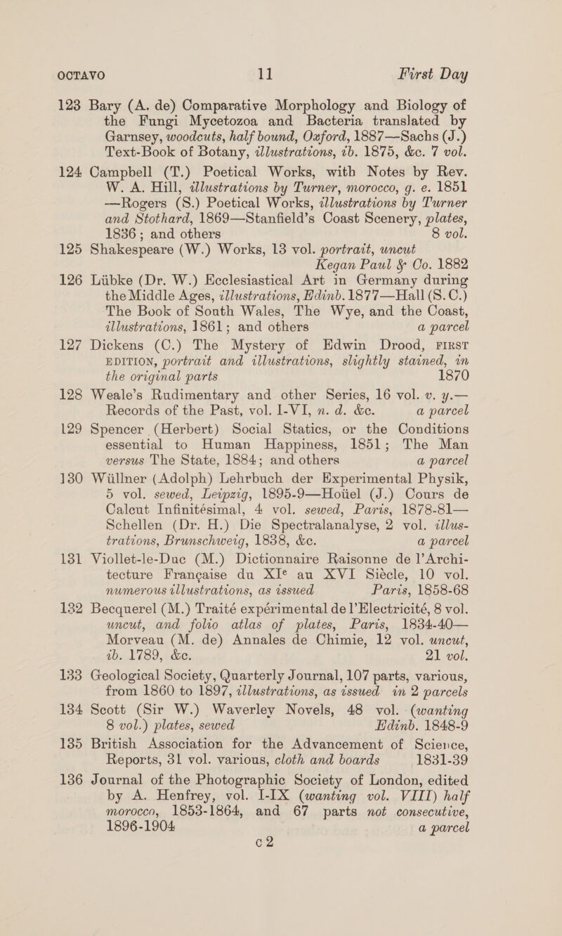 123 Bary (A. de) Comparative Morphology and Biology of the Fungi Mycetozoa and Bacteria translated by Garnsey, woodcuts, half bound, Oxford, 1887—Sachs (J.) Text-Book of Botany, tlustratvons, 7b. 1875, &amp;e. 7 vol. 124 Campbell (T.) Poetical Works, with Notes by Rev. W. A. Hill, illustrations by Turner, morocco, g. e. 1851 —Rogers (8.) Poetical Works, zdlustrations by Turner and Stothard, 1869—Stanfield’s Coast Scenery, plates, 1836 ; and others 8 vol. 125 Shakespeare (W.) Works, 13 vol. portrait, uncut Kegan Paul &amp; Oo. 1882 126 Liibke (Dr. W.) Hcclesiastical Art in Germany during the Middle Ages, ¢llustrations, Hdinb.1877—Hall (S. C.) The Book of South Wales, The Wye, and the Coast, illustrations, 1861; and others a parcel 127 Dickens (C.) The Mystery of Edwin Drood, FIRst EDITION, portrait and illustrations, slightly stained, wm the original parts 18 128 Weale’s Rudimentary and other Series, 16 vol. v. y.— Records of the Past, vol. I-VI, n. d. &amp;e. a parcel 129 Spencer (Herbert) Social Statics, or the Conditions essential to Human MHappiness, 1851; The Man versus The State, 1884; and others a parcel 1380 Wiillner (Adolph) Lehrbuch der Experimental Physik, 5 vol. sewed, Leipzig, 1895-9—Hoiiel (J.) Cours de Caleut Infinitésimal, 4 vol. sewed, Paris, 1878-81— Schellen (Dr. H.) Die Spectralanalyse, 2 vol. cllus- trations, Brunschweig, 1838, &amp;e. a parcel 181 Viollet-le-Duc (M.) Dictionnaire Raisonne de |’ Archi- tecture Francaise du XI® au XVI Siecle, 10 vol. numerous illustrations, as issued Paris, 1858-68 132 Becquerel (M.) Traité expérimental de l’Electricité, 8 vol. uncut, and folio atlas of plates, Paris, 1834-40— Morveau (M. de) Annales de Chimie, 12 vol. uncut, ab. 1789, &amp;e. 21 vol. 133 Geological Society, Quarterly Journal, 107 parts, various, from 1860 to 1897, illustrations, as issued in 2 parcels 134 Scott (Sir W.) Waverley Novels, 48 vol. (wanting 8 vol.) plates, sewed Edinb. 1848-9 135 British Association for the Advancement of Science, Reports, 31 vol. various, cloth and boards 1831-39 136 Journal of the Photographic Society of London, edited by A. Henfrey, vol. I-IX (wanting vol. VIII) half morocco, 1853-1864, and 67 parts not consecutive, 1896-1904 a parcel C2