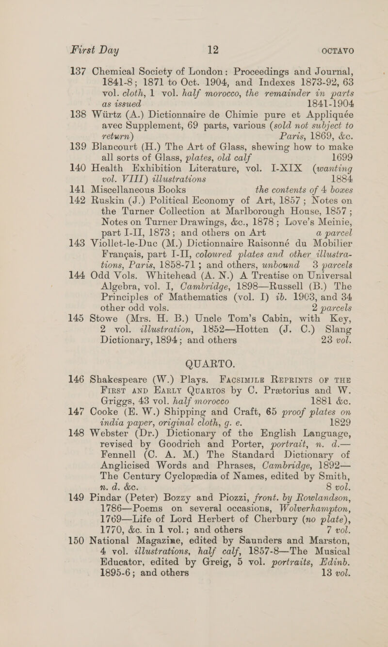 137 Chemical Society of London: Proceedings and Journal, 1841-8; 1871 to Oct. 1904, and Indexes 1873-92, 63 vol. cloth, 1 vol. half morocco, the remainder in parts as issued 1841-1904 138 Wiirtz (A.) Dictionnaire de Chimie pure et Appliquée avec Supplement, 69 parts, various (sold not subject to return) Paris, 1869, &amp;e. 139 Blancourt (H.) The Art of Glass, shewing how to make all sorts of Glass, plates, old calf 1699 140 Health Exhibition Literature, vol. I-XIX (wanting vol. VIII) tllustrateons 1884 141 Miscellaneous Books the contents of 4 boxes 142 Ruskin (J.) Political Economy of Art, 1857; Notes on the Turner Collection at Marlborough House, 1857 ; Notes on Turner Drawings, &amp;c., 1878; Love’s Meinie, part I-II, 1873; and others on Art a parcel 143 Viollet-le-Duc (M.) Dictionnaire Raisonné du Mobilier Frangais, part I-II, colowred plates and other illustra- tions, Paris, 1858-71; and others, unbound 3 parcels 144 Odd Vols. Whitehead (A. N.) A Treatise on Universal Algebra, vol. I, Cambridge, 1898—Russell (B.) The Principles of Mathematics (vol. I) ib. 1903, and 34 other odd vols. 2 parcels 145 Stowe (Mrs. H. B.) Uncle Tom’s Cabin, with Key, 2 vol. illustration, 1852—Hotten (J. C.) Slang Dictionary, 1894; and others 23 vol. QUARTO. 146 Shakespeare (W.) Plays. Facsimsyne REPRINTS OF THE First and Harty Quartos by C. Pretorius and W. Griggs, 43 vol. half morocco 1881 &amp;e. 147 Cooke (EH. W.) Shipping and Craft, 65 proof plates on india paper, original cloth, g. e. 1829 148 Webster (Dr.) Dictionary of the English Language, revised by Goodrich and Porter, portrait, n. d.— Fennell (C. A. M.) The Standard Dictionary of Anglicised Words and Phrases, Cambridge, 1892— The Century Cyclopedia of Names, edited by Smith, n. d. &amp;c. 8 vol. 149 Pindar (Peter) Bozzy and Piozzi, front. by Rowlandson, 1786—Poems on several occasions, Wolverhampton, 1769—Life of Lord Herbert of Cherbury (no plate), 1770, &amp;c. in 1 vol.; and others 7 vol. 150 National Magazine, edited by Saunders and Marston, 4 vol. tllustrations, half calf, 1857-8—The Musical Educator, edited by Greig, 5 vol. portraits, Hdinb. 1895-6; and others 13 vol.