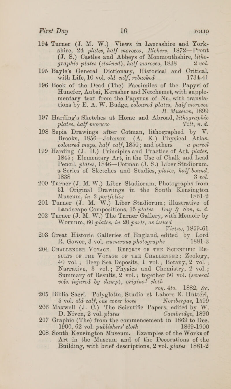194 Turner (J. M. W.) Views in Lancashire and York- shire, 24 plates, half morocco, Bickers, 1872—Prout (J. 8.) Castles and Abbeys of Monmouthshire, litho- graphic plates (stained), half morocco, 1838 2 vol. 195 Bayle’s General Dictionary, Historical and Critical, with Life, 10 vol. old calf, rebacked 1734-41 196 Book of the Dead (The) Facsimiles of the Papyri of Hunefer, Aubai, Kerasher and Netchemet, with supple- mentary text from the Papyrus of Nu, with transla- tions by E. A. W. Budge, coloured plates, half morocco B. Museum, 1899 197 Harding’s Sketches at Home and Abroad, lithographic plates, half morocco Tilt, n. d. 198 Sepia Drawings after Cotman, lithographed by V. Brooks, 1856—Johnson (A. K.) Physical Atlas, coloured maps, half calf, 1850 ; and others a parcel 199 Harding (J. D.) Principles and Practice of Art, plates, 1845; Hlementary Art, in the Use of Chalk and Lead Pencil, plates, 1846—Cotman (J. 8.) Liber Studiorum, a Series of Sketches and Studies, plates, half bound, 1838 3 vol. 200 Turner (J. M. W.) Liber Studiorum, Photographs from 51 Original Drawings in the South Kensington Museum, in 2 portfolios 1861-2 201 Turner (J. M. W.) Liber Studiorum; illustrative of Landscape Compositions, 15 plates Day &amp; Son, n. d. 202 Turner (J. M. W.) The Turner Gallery, with Memoir by Wornum, 60 plates, in 20 parts, as issued Virtue, 1859-61 203 Great Historic Galleries of England, edited by Lord R. Gower, 3 vol. numerous photographs 1881-3 204 Cuattencer Voyace. Reports or THE Screntiric Re- SULTS OF THE VOYAGE OF THE CHALLENGER: Zoology, 40 vol.; Deep Sea Deposits, 1 vol.; Botany, 2 vol. ; Narrative, 3 vol.; Physics and Chemistry, 2 vol.; Summary of Results, 2 vol.; together 50 vol. (several vols. injured by damp), original cloth roy. 4to. 1882, Se. 205 Biblia Sacri. Polyglotta, Studio et Labore EH. Hutteri, © vol. old calf, one cover loose Noribergae, 1599 206 Maxwell (J. C.) The Scientific Papers, edited by W. D. Niven, 2 vol. plates Cambridge, 1890 207 Graphic (The) from the commencement in 1869 to Dee. 1900, 62 vol. publishers’ cloth 1869-1900 208 South Kensington Museum. Examples of the Works of Art in the Museum and of the Decorations of the Building, with brief descriptions, 2 vol. plates 1881-2