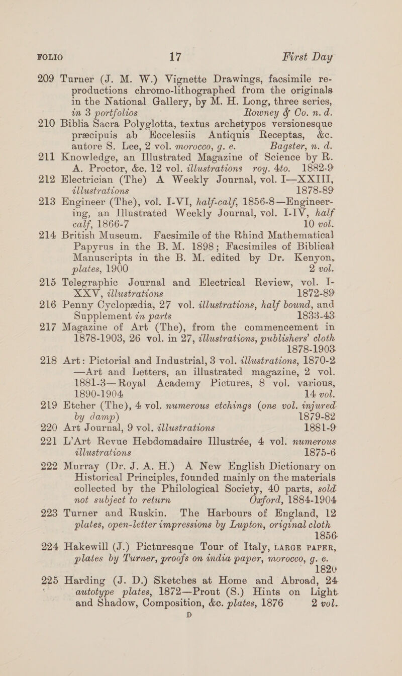 FOLIO iva First Day 209 Turner (J. M. W.) Vignette Drawings, facsimile re- productions chromo-lithographed from the originals in the National Gallery, by M. H. Long, three series, in 3 portfolios Rowney &amp; Oo. n. d. 210 Biblia Sacra Polyglotta, textus archetypos versionesque precipuis ab Kccelesiis Antiquis Receptas, d&amp;c. autore 8. Lee, 2 vol. morocco, g. e. Bagster, n. d. 211 Knowledge, an Illustrated Magazine of Science by R. A. Proctor, &amp;c, 12 vol. illustrations roy. 4to. 1882-9 212 Electrician (The) A Weekly Journal, vol. I—XXIII, illustrations 1878-89 213 Engineer (The), vol. I-VI, half-calf, 1856-8 —Engineer- ing, an Illustrated Weekly Journal, vol. [-IV, half calf, 1866-7 10 vol. 214 British Museum. Facsimile of the Rhind Mathematical Papyrus in the B. M. 1898; Facsimiles of Biblical Manuscripts in the B. M. edited by Dr. Kenyon, plates, 1900 2 vol. 215 Telegraphic Journal and Electrical Review, vol. I- XXV, tllustrations 1872-89 216 Penny Cyclopedia, 2¢ Vol. a leasbutbionS, half bound, and Supplement 7n parts 1833-43 217 Magazine of Art (The), from the commencement in 1878-1903, 26 vol. in 27, zllustrations, publishers’ cloth 1878-1903. 218 Art: Pictorial and Industrial, 3 vol. illustrations, 1870-2 —Art and Letters, an illustrated magazine, 2 vol. 1881-3— Royal Academy Pictures, 8 vol. various, 1890-1904 14 vol. 219 Htcher (The), 4 vol. numerous etchings (one vol. injured by damp) 1879-82 220 Art Journal, 9 vol. tllustrations 1881-9 221 L’Art Revue Hebdomadaire Illustrée, 4 vol. numerous illustrations 1875-6 222 Murray (Dr. J. A. H.) A New English Dictionary on Historical Principles, founded mainly on the materials collected by the Philological Society, 40 parts, sold not subject to return Oaford, 1884-1904 223 Turner and Ruskin. The Harbours of England, 12 plates, open-letter impressions by Lupton, original cloth 1856. 224 Hakewill (J.) Picturesque Tour of Italy, LARGE PAPER, plates by Turner, proofs on india paper, morocco, g. &amp;. , 1620 225 Harding (J. D.) Sketches at Home and Abroad, 24. autotype plates, 1872—Prout (S.) Hints on Light and Shadow, Composition, &amp;c. plates, 1876 2 vol. D