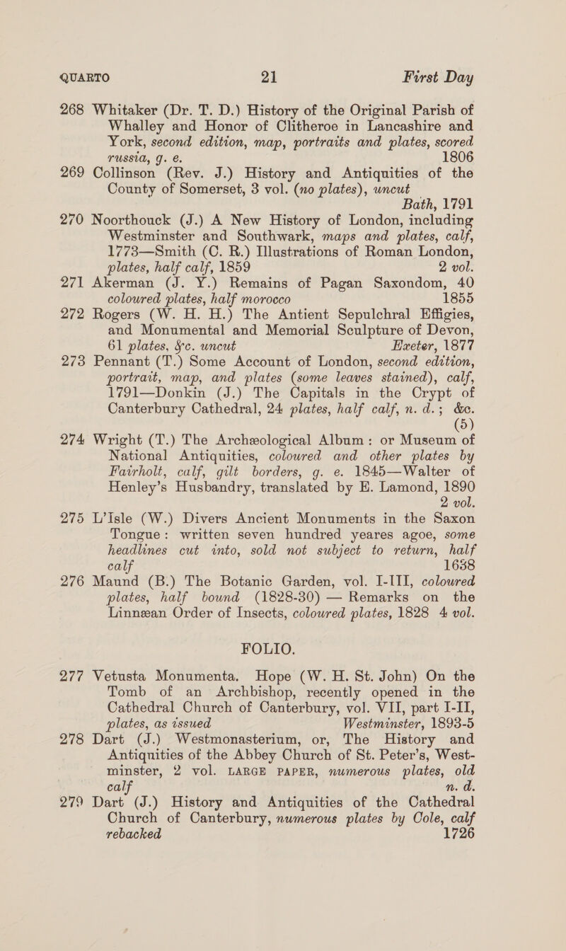 268 Whitaker (Dr. T. D.) History of the Original Parish of Whalley and Honor of Clitheroe in Lancashire and York, second edition, map, portraits and plates, scored TUSSIA, J. e. 1806 269 Collinson (Rev. J.) History and Antiquities of the County of Somerset, 3 vol. (no plates), wncut Bath, 1791 270 Noorthouck (J.) A New History of London, including Westminster and Southwark, maps and plates, calf, 1773—Smith (C. R.) Illustrations of Roman London, plates, half calf, 1859 2 vol. 271 Akerman (J. Y.) Remains of Pagan Saxondom, 40 coloured plates, half morocco 1855 272 Rogers (W. H. H.) The Antient Sepulchral Effigies, and Monumental and Memorial Sculpture of Devon, 61 plates, Sc. uncut Haeter, 1877 273 Pennant (T.) Some Account of London, second edttion, portrait, map, and plates (some leaves stained), calf, 1791—Donkin (J.) The Capitals in the Crypt of Canterbury Cathedral, 24 plates, half calf, n.d.; &amp;c. (5) 274 Wright (T.) The Archeological Album: or Museum of National Antiquities, colowred and other plates by Fairholt, calf, gilt borders, g. e. 1845—Walter of Henley’s Husbandry, translated by H. Lamond, 1890 2 vol. 275 L’Isle (W.) Divers Ancient Monuments in the Saxon Tongue: written seven hundred yeares agoe, some headlines cut «into, sold not subject to return, half calf 1638 276 Maund (B.) The Botanic Garden, vol. I-III, coloured plates, half bound (1828-30) — Remarks on the Linnean Order of Insects, colowred plates, 1828 4 vol. FOLIO. 277 Vetusta Monumenta. Hope (W. H. St. John) On the Tomb of an Archbishop, recently opened in the Cathedral Church of Canterbury, vol. VII, part I-IT, plates, as vssued Westminster, 1893-5 278 Dart (J.) Westmonasterium, or, The History and Antiquities of the Abbey Church of St. Peter’s, West- minster, 2 vol. LARGE PAPER, numerous plates, old cal Nn. 279 Dart (J.) History and Antiquities of the Chitied el Church of Canterbury, numerous plates by Cole, calf rebacked 1726