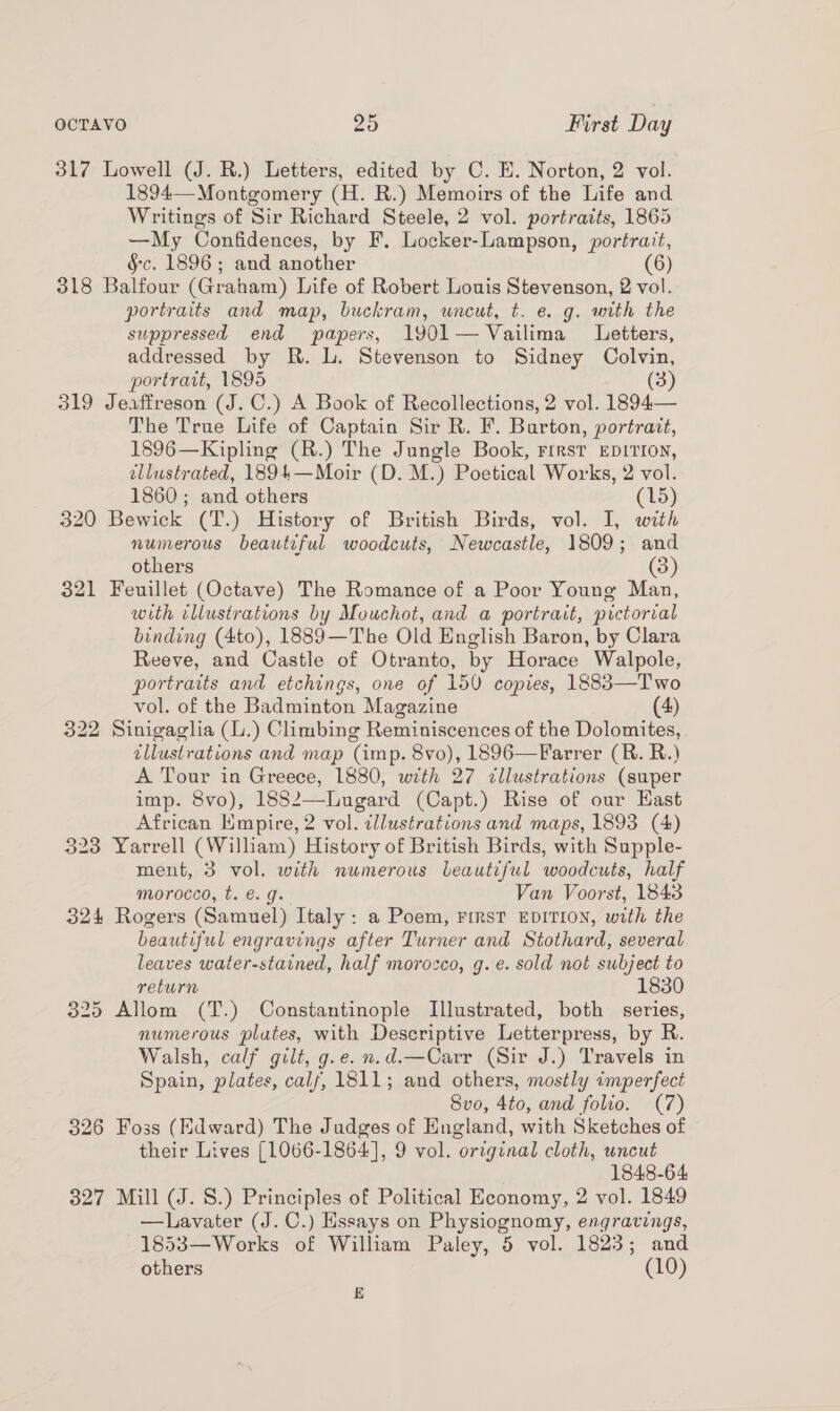 317 Lowell (J. R.) Letters, edited by C. E. Norton, 2 vol. 1894—Montgomery (H. R.) Memoirs of the Life and Writings of Sir Richard Steele, 2 vol. portraits, 1865 —My Confidences, by F. Locker-Lampson, portrait, §c. 1896; and another (6) 318 Balfour (Graham) Life of Robert Louis Stevenson, 2 vol. portraits and map, buckram, uncut, t. e. g. with the suppressed end papers, 1901— Vailima Letters, addressed by R. lL. Stevenson to Sidney Colvin, portrait, 1895 (3) 319 Jeaffreson (J. C.) A Book of Recollections, 2 vol. 1894— The True Life of Captain Sir R. F. Burton, portrait, 1896—Kipling (R.) The Jungle Book, First EDITION, ellustrated, 1894—Moir (D. M.) Poetical Works, 2 vol. 1860; and others (15) 320 Bewick (T.) History of British Birds, vol. I, with numerous beautiful woodcuts, Newcastle, 1809; and others (3) 321 Feuillet (Octave) The Romance of a Poor Young Man, with illustrations by Mouchot, and a portrait, pictorial binding (4to), 1889—The Old English Baron, by Clara Reeve, and Castle of Otranto, by Horace Walpole, portraits and etchings, one of 150 copies, 1883—Two vol. of the Badminton Magazine 4) 322 Sinigaglia (.) Climbing Reminiscences of the Dolomites, illustrations and map (imp. 8vo), 1896—Farrer (BR. R.) A Tour in Greece, 1880, with 27 cllustrations (super imp. 8vo), 1882—Lugard (Capt.) Rise of our Hast African Empire, 2 vol. cllustrations and maps, 1893 (4) 323 Yarrell (William) History of British Birds, with Supple- ment, 3 vol. with numerous beautiful woodcuts, half morocco, t. e.g. Van Voorst, 1843 324 Rogers (Samuel) Italy: a Poem, FIRST EDITION, with the beautiful engravings after Turner and Stothard, several leaves water-stained, half morocco, g. e. sold not subject to return 1830 325 Allom (T.) Constantinople Illustrated, both series, numerous plates, with Descriptive Letterpress, by R. Walsh, calf gilt, g.e.n.d.—Carr (Sir J.) Travels in Spain, plates, cals, 1811; and others, mostly imperfect 8vo, 4to, and folio. (7) 326 Foss (Edward) The Judges of England, with Sketches of their Lives [1066-1864], 9 vol. original cloth, uncut | 1848-64 327 Mill (J. 8.) Principles of Political Economy, 2 vol. 1849 —Lavater (J. C.) Essays on Physiognomy, engravings, 1853—Works of William Paley, 5 vol. 1823; and others (10) E