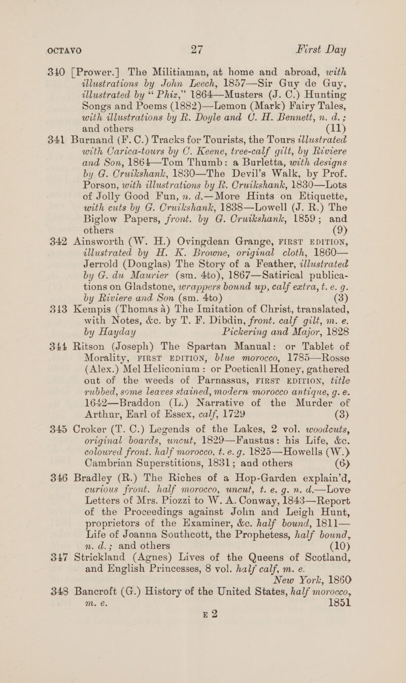 340 [Prower.] The Militiaman, at home and abroad, with illustrations by John Leech, 1857—Sir Guy de Guy, illustrated by “* Phiz,’ 1864—Musters (J. C.) Hunting Songs and Poems (1882)—Lemon (Mark) Fairy Tales, with wlustrations by R. Doyle and C. H. Bennett, n. d. ; and others (11) 341 Burnand (F.C.) Tracks for Tourists, the Tours tllustrated with Carica-tours by C. Keene, tree-calf gilt, by Riviere and Son, 1864—Tom Thumb: a Burletta, with designs by G. Crutkshank, 1830—The Devil’s Walk, by Prof. Porson, with illustrations by R. Cruikshank, 1830—Lots of Jolly Good Fun, n. d.—More Hints on Etiquette, with cuts by G. Cruckshank, 1838—Lowell (J. R.) The Biglow Papers, front. by G. Cruikshank, 1859; and others (9) 342 Ainsworth (W. H.) Ovingdean Grange, FIRST EDITION, illustrated by H. K. Browne, original cloth, 1860— Jerrold (Douglas) The Story of a Feather, illustrated by G. du Maurier (sm. 4to), 1867—Satirical publica- tions on Gladstone, wrappers bound up, calf extra, t.e. q. by Riviere and Son (sm. 4to) (3) 313 Kempis (Thomas 4) The Imitation of Christ, translated, with Notes, &amp;c. by T. F. Dibdin, front. calf gilt, m. e. by Hayday Pickering and Major, 1828 344 Ritson (Joseph) The Spartan Manual: or Tablet of Morality, FIRST EDITION, blue morocco, 1785—Rosse (Alex.) Mel Heliconium : or Poeticall Honey, gathered out of the weeds of Parnassus, FIRST EDITION, title rubbed, some leaves stained, modern morocco antique, g. e. 1642—Braddon (L.) Narrative of the Murder of Arthur, Earl of Essex, calf, 1729 (3) 345 Croker (T.C.) Legends of the Lakes, 2 vol. woodcuts, original boards, wnceut, 1829—Faustus: his Life, &amp;c. coloured front. half morocco, t. e.g. 1825—Howells (W.) Cambrian Superstitions, 1831; and others (6) 346 Bradley (R.) The Riches of a Hop-Garden explain’d, curious front. half morocco, uncut, t. e. g. n. d.—Love Letters of Mrs. Piozzi to W. A. Conway, 184:3— Report of the Proceedings against John and Leigh Hunt, proprietors of the Examiner, &amp;e. half hound, i ae Life of Joanna Southcott, the Prophetess, half bound, nm. d.; and others (10) 347 Strickland (Agnes) Lives of the Queens of Scotland, and English Princesses, 8 vol. half calf, m. e. New York, 1860 348 Bancroft (G.) History of the United States, half morocco, mM. e. 1851 E2 