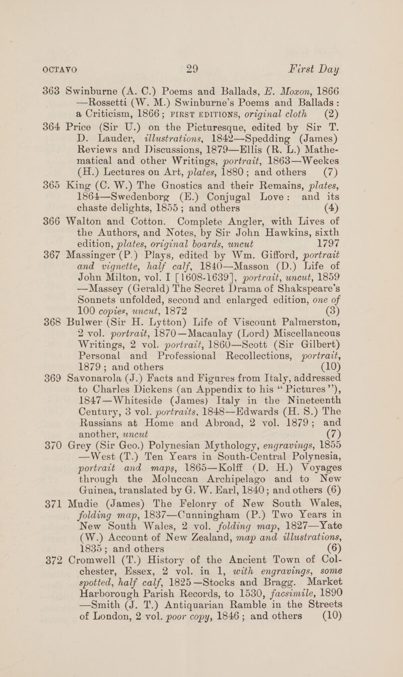363 Swinburne (A. C.) Poems and Ballads, H. Mozon, 1866 —Rossetti (W. M.) Swinburne’s Poems and Ballads: a Criticism, 1866; FIRST EDITIONS, original cloth (2) 364 Price (Sir U.) on the Picturesque, edited by Sir T. D. Lauder, illustrations, 1842—Spedding (James) Reviews and Discussions, 1879—Ellis (R. L.) Mathe- matical and other Writings, portrait, 1863—Weekes (H.) Lectures on Art, plates, 1880; and others (7) 365 King (C. W.) The Gnostics and their Remains, plates, 1864—Swedenborg (H.) Conjugal Love: and its chaste delights, 1855; and others (4) 366 Walton and Cotton. Complete Angler, with Lives of the Authors, and Notes, by Sir John Hawkins, sixth edition, plates, orvginal boards, uncut 1792 367 Massinger (P.) Plays, edited by Wm. Gifford, portrait and vignette, half calf, 1840—Masson (D.) life of John Milton, vol. I [1608-1639], portratt, uncut, 1859 —Massey (Gerald) The Secret Drama of Shakspeare’s Sonnets unfolded, second and enlarged edition, one of 100 copies, uncut, 1872 (3) 368 Bulwer (Sir H. Lytton) Life of Viscount Palmerston, 2 vol. portrait, 1870—Macaulay (Lord) Miscellaneous Writings, 2 vol. portrazt, 1860—Scott (Sir Gilbert) Personal and Professional Recollections, portrait, 1879; and others (10) 369 Savonarola (J.) Facts and Figures from Italy, addressed to Charles Dickens (an Appendix to his “ Pictures’’), 1847—Whiteside (James) Italy in the Nineteenth Century, 3 vol. portraits, 1848—Edwards (H. 8.) The Russians at Home and Abroad, 2 vol. 1879; and another, wncut (7) 370 Grey (Sir Geo.) Polynesian Mythology, engravings, 1855 —West (T.) Ten Years in South-Central Polynesia, portratt and maps, 1865—Kolff (D. H.) Voyages through the Moluccan Archipelago and to New Guinea, translated by G. W. Earl, 1840; and others (6) 371 Mudie (James) The Felonry of New South Wales, folding map, 1837—Cunningham (P.) Two Years in New South Wales, 2 vol. folding map, 1827—Yate (W.) Account of New Zealand, map and illustrations, 1835; and others (6) 372 Cromwell (T.) History of the Ancient Town of Col- chester, Essex, 2 vol. in 1, with engravings, some spotted, half calf, 1825—Stocks and Bragg. Market Harborough Parish Records, to 1530, facsimile, 1890 —Smith (J. T.) Antiquarian Ramble in the Streets