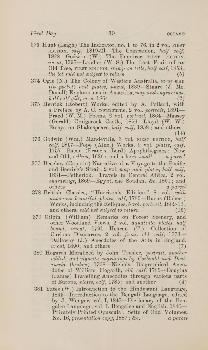 373 Hunt (Leigh) The Indicator, no. 1 to 76, in 2 vol. Frrst EDITION, calf, 1819-21—The Companion, half calf, 1828—Godwin (W.) The Enquirer, FIRST EDITION, uncut, 1797—Landor (W.S.) The Last Fruit off an Old Tree, FIRST EDITION, stamp on title, half calf, 1853 ; the lot sold not subject to return (5) 374 Ogle (N.) The Colony of Western Australia, large map (in pocket) and plates, uncut, 1839—Stuart (J. Mc. Douall) Explorations in Australia, map and engravings, half calf gilt, m. e. 1864 (2) 375 Herrick (Robert) Works, edited Se A. Pollard, with a Preface by A. C. Swinburne, 2 vol. portrait, 1891— Praed (W.M.) Poems, 2 vol. portrait, 1864—Massey (Gerald) Craigcrook Castle, 1856—Lloyd (W. W.) Essays on Shakespeare, half calf, 1858 ; and others (14) 376 Godwin (Wm.) Mandeville, 3 vol. First EpitioNn, half calf, 1817—Pope (Alex.) Works, 9 vol. plates, calf, 1757—Bacon (Francis, Lord) Apophthegmes: New and Old, vellum, 1626; and others, small a parcel 377 Beechey (Captain) Narrative of a Voyage to the Pacific and Beering’s Strait, 2 vol. map and plates, half calf, 1831—Petherick. Travels in Central Africa, 2 vol. engravings, 1869—Egypt, the Soudan, &amp;c. 1861; and others a parcel 378 British Classics, ‘‘ Harrison’s Edition,’ 8 vol. with numerous beautiful plates, calf, 1785—Burns (Robert) Works, including the Reliques, 5 vol. portrait, 1809-13; and others, sold not subject to return (16) 379 Gilpin (William) Remarks on Forest Scenery, and other Woodland Views, 2 vol. aquatinta plates, half bound, uncut, 1791—Hearne (T.) Collection of Curious Discourses, 2 vol. front. old calf, 1773— Dallaway (J.) Anecdotes of the Arts in England, uncut, 1800; and others (7) 380 Hogarth Moralized by John Trusler, portrait, another added, and vignette engravings by Corbould and Dent, russia (broken) 1768—Nichols. Biographical Anec- dotes of William Hogarth, old calf, 1785—Douglas (James) Travelling Anecdotes through various parts of Europe, plates, calf, 1785; and another (4) 381 Yates (W.) Introduction to the Hindustani Language, 1845—Introduction to the Bengali Language, edited by J. Wenger, vol. I, 1847—Dictionary of the Ben- galee Language, vol. 1, Bengalee and English, 1840— Privately Printed Opuscula : Sette of Odd Volumes, No. 16, presentation copy, 1887; &amp;c. a parcel