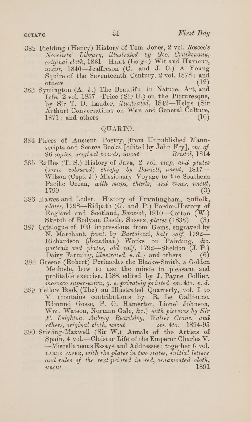 382 Fielding (Henry) History of Tom Jones, 2 vol. Roscoe’s Novelists’ Library, illustrated by Geo. Cruikshank, original cloth, 1831—Hunt (Leigh) Wit and Humour, uncut, 1846—Jeaffreson (C. and J. C.) A Young Squire of the Seventeenth Century, 2 vol. 1878; and others (12) 383 Symington (A. J.) The Beautiful in Nature, Art, and Life, 2 vol. 1857—Price (Sir U.} on the Picturesque, by Sir T. D. Lauder, illustrated, 1842—Helps (Sir Arthur) Conversations on War, and General Culture, 1871; and others (10) QUARTO. 884 Pieces of Ancient Poetry, from Unpublished Manu- scripts and Scarce Books [edited by John Fry], one of 96 copies, original boards, wncut Bristol, 1814 385 Raffles (T. 8.) History of Java, 2 vol. map, and plates (some colowred) chiefly by Daniell, uncut, 1817— Wilson (Capt. J.) Missionary Voyage to the Southern Pacific Ocean, with maps, charts, and views, uncut, 1799 (3) 386 Hawes and Loder. History of Framlingham, Suffolk, plates, 1798—Ridpath (G. and P.) Border-History of England and Scotland, Berwick, 1810—Cotton (W.) Sketch of Bodyam Castle, Sussex, plates (1838) (3) 387 Catalogue of 100 impressions from Gems, engraved by N. Marchant, front. by Bartolozz, half calf, 1792— Richardson (Jonathan) Works on Painting, &amp;c. portrait and plates, old calf, 1792—Sheldon (J. P.) Dairy Farming, illustrated, n.d.; and others (6) 388 Greene (Robert) Perimedes the Blacke-Smith, a Golden Methode, how to use the minde in pleasant and profitable exercise, 1588, edited by J. Payne Collier, morocco super-extra, g. e. privately printed sm. 4to. n.d. 389 Yellow Book (The) an Illustrated Quarterly, vol. I to V (contains contributions by R. Le Gallienne, Edmund Gosse, P. G. Hamerton, Lionel Johnson, Wm. Watson, Norman Gale, &amp;.) with pictures by Sir FI. Leighton, Aubrey Beardsley, Walter Crane, and others, original cloth, uncut sm. 4to. 1894-95 390 Stirling-Maxwell (Sir W.) Annals of the Artists of Spain, 4 vol.—Cloister Life of the Emperor Charles V. —Miscellaneous Hssays and Addresses ; together 6 vol. LARGE PAPER, with the plates in two stutes, wnitral letters and rules of the text printed in red, ornamented cloth, uncut 1891