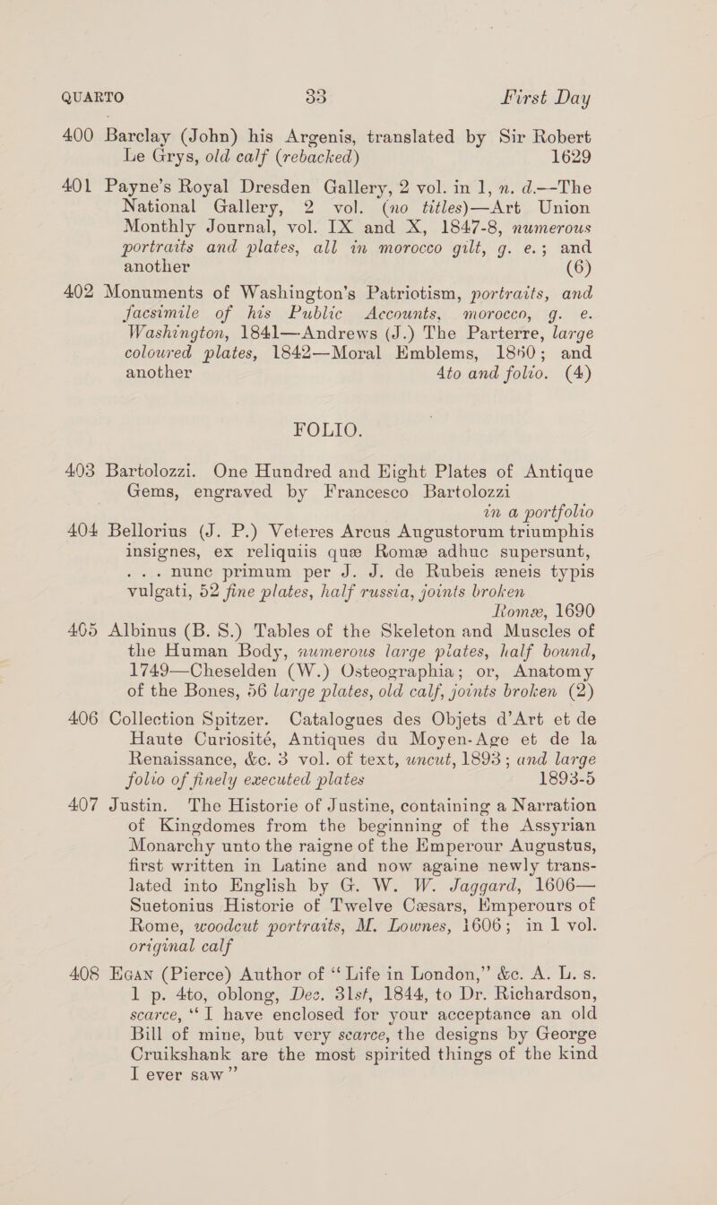 400 Barclay (John) his Argenis, translated by Sir Robert Le Grys, old calf (rebacked) 1629 401 Payne’s Royal Dresden Gallery, 2 vol. in 1, ». d.—-The National Gallery, 2 vol. (no titles)—Art Union Monthly Journal, vol. IX and X, 1847-8, numerous portraits and plates, all am morocco gilt, g. e.; and another (6) 402 Monuments of Washington’s Patriotism, portraits, and facsimile of his Public Accounts, morocco, g. e. Washington, 1841—Andrews (J.) The Parterre, large coloured plates, 1842—Moral Emblems, 1850; and another Ato and folio. (4) FOLIO. 403 Bartolozzi. One Hundred and Hight Plates of Antique Gems, engraved by Francesco Bartolozzi in a portfolio 404 Bellorius (J. P.) Veteres Arcus Augustorum triumphis insignes, ex reliquiis que Rome adhuc supersunt, - nunc primum per J. J. de Rubeis eneis typis vulgati, 52 fine plates, half russta, joints broken Rome, 1690 405 Albinus (B.S.) Tables of the Skeleton and Muscles of the Human Body, numerous large piates, half bound, 1749—Cheselden (W.) Osteographia; or, Anatomy of the Bones, 56 large plates, old calf, joints broken (2) 406 Collection Spitzer. Catalogues des Objets d’Art et de Haute Curiosité, Antiques du Moyen-Age et de la Renaissance, &amp;c. 3 vol. of text, wncut, 1893; and large folio of finely executed plates 1893-5 407 Justin. The Historie of Justine, containing a Narration of Kingdomes from the beginning of the Assyrian Monarchy unto the raigne of the Emperour Augustus, first written in Latine and now againe newly trans- lated into English by G. W. W. Jaggard, 1606— Suetonius Historie of Twelve Cesars, Kmperours of Rome, woodcut portraits, M. Lownes, 1606; in 1 vol. original calf 408 Eaan (Pierce) Author of ‘‘ Life in London,” &amp;c. A. L. s. 1 p. 4to, oblong, Dee. 31st, 1844, to Dr. Richardson, scarce, ‘‘I have enclosed for your acceptance an old Bill of mine, but very scarce, the designs by George Cruikshank are the most spirited things of the kind I ever saw”