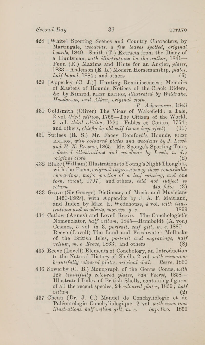 428 [White] Sporting Scenes and Country Characters, by Martingale, woodcuts, a few leaves spotted, original boards, 1840—Smith (T.) Extracts from the Diary of a Huntsman, with illustrations by the author, 1841— Penn (R.) Maxims and Hints for an Angler, plates, 1833—Anderson (EH. L.) Modern Horsemanship, plates, half bound, 1884; and others (6) 429 [Apperley (C. J.)] Hunting Reminiscences; Memoirs of Masters of Hounds, Notices of the Crack Riders, &amp;c. by Nimrod, First EDITION, tllustrated by Wiidrake, Henderson, and Alken, original cloth R. Ackermann, 18438 430 Goldsmith (Oliver) The Vicar of Wakefield: a Tale, 2 vol. third edition, 1766—The Citizen of the World, 2 vol. third edition, 1774—Fables et Contes, 1754; and others, chiefly in old calf (some imperfect) (11) 431 Surtees (R. S.) Mr. Facey Romford’s Hounds, First EDITION, with coloured plates and woodcuts by J. Leech and H. K. Browne, 1865—Mr. Sponge’s Sporting Tour, coloured illustrations and woodcuts by Leech, n. d.; original cloth (2) 432 Blake (William) Illustrations to Young’s Night Thoughts, with the Poem, original impressions of these remarkable engravings, major portion of a leaf missing, and one torn, uncut, 1797; and others, sold not subject to return Ato. folio (3) 433 Grove (Sir George) Dictionary of Music and Musicians [1450-1889], with Appendix by J. A. F. Maitland, and Index by Max. H. Wodehouse, 4 vol. with cllus- trations and woodcuts, morocco, g. e. 1899 434 Catlow (Agnes) and Lovell Reeve. The Conchologist’s Nomenclator, half vellum, 1845—Humboldt (A. von) Cosmos, 5 vol. in 3, portrait, calf gilt, m. e. 1880— Reeve (Lovell) The Land and Freshwater Mollusks of the British Isles, portrait and engravings, half vellum, m. e. Reeve, 1863; and others (8) 435 Reeve (Lovell) Elements of Conchology, an Introduction to the Natural History of Shells, 2 vol. with numerous beautifully colowred plates, original cloth Reeve, 1860 436 Sowerby (G. B.) Monograph of the Genus Conus, with 125 beautifully coloured plates, Van Voorst, 1858— Illustrated Index of British Shells, containing figures of all the recent species, 24 colowred plates, 1859 ; ee vellum 437 Chenu (Dr. J. ©.) Manuel de Conchyliologie et - Paléontologie Conchyhologique, 2 vol. with numerous dllustrations, half vellum gilt, m. e. imp. 8vo. 1859