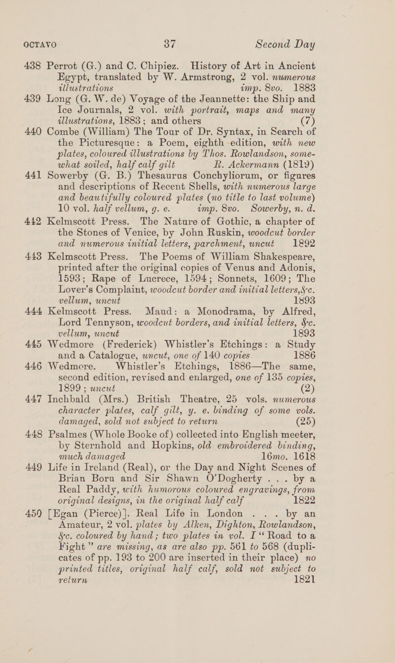 438 Perrot (G.) and C. Chipiez. History of Art in Ancient Egypt, translated by W. Armstrong, 2 vol. numerous illustrations imp. 8vo. 1883 439 Long (G. W. de) Voyage of the Jeannette: the Ship and Ice Journals, 2 vol. with portrait, maps and many illustrations, 1883; and others (7) 440 Combe (William) The Tour of Dr. Syntax, in Search of the Picturesque: a Poem, eighth edition, with new plates, coloured illustrations by Thos. Rowlandson, some- what soiled, half calf gilt R. Ackermann (1819) 441 Sowerby (G. B.) Thesaurus Conchyliorum, or figures and descriptions of Recent Shells, with numerous large and beautifully coloured plates (no title to last volume) 10 vol. half vellum, q. e. imp. 8vo. Sowerby, n. d. 442 Kelmscott Press. The Nature of Gothic, a chapter of the Stones of Venice, by John Ruskin, woodcut border and numerous initial letters, parchment, uncut 1892 443 Kelmscott Press. The Poems of William Shakespeare, printed after the original copies of Venus and Adonis, 1593; Rape of Lucrece, 1594; Sonnets, 1609; The Lover's Complaint, woodcut border and initial letters, Sc. vellum, uncut 1893 444 Kelmscott Press. Maud: a Monodrama, by Alfred, Lord Tennyson, woodcut borders, and initial letters, &amp;c. vellum, uncut 1893 445 Wedmore (Frederick) Whistler’s Etchings: a Study and a Catalogue, uncut, one of 140 copies 1886 446 Wedmore. Whistler’s Etchings, 1886—The same, second edition, revised and enlarged, one of 135 copies, 1899 ; uncut (2) 447 Inchbald (Mrs.) British Theatre, 25 vols. numerous character plates, calf gilt, y. e. binding of some vols. damaged, sold not subject to return (25) 448 Psalmes (Whole Booke of) collected into English meeter, by Sternhold and Hopkins, old embrovdered binding, much damaged 16mo. 1618 449 Life in Ireland (Real), or the Day and Night Scenes of Brian Boru and Sir Shawn O’Dogherty ... by a Real Paddy, with humorous coloured engravings, from original designs, in the original half calf 82 4590 [Egan (Pierce) ]. Real Life in London ... by an Amateur, 2 vol. plates by Alken, Dighton, Rowlandson, §c. coloured by hand ; two plates m vol. I‘ Road to a Fight” are missing, as are also pp. 561 to 568 (dupli- cates of pp. 193 to 200 are inserted in their place) no printed titles, original half calf, sold not subject to relurn 1821