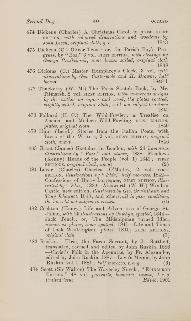 474 Dickens (Charles) A Christmas Carol, in prose, FIRST EDITION, with coloured illustrations and woodcuts by John Leech, original cloth, q. e. 1843 475 Dickens (C.) Oliver Twist; or, the Parish Boy’s Pro- gress, by “ Boz,” 3 vol. FIRST EDITION, with etchings by George Cruckshank, some leaves soiled, original ie 183 476 Dickens (C.) Master Humphrey’s Clock, 3 vol. with illustrations by Geo. Cattermole and H. Browne, half bound 1840-1 477 Thackeray (W. M.) The Paris Sketch Book, by Mr. Titmarsh, 2 vol. FIRST EDITION, with numerous designs by the author on copper and wood, the plates spotted, slightly soiled, original cloth, sold not subject to return 1840 478 Folkard (H. C.) The Wild-Fowler: a Treatise on Ancient and Modern Wild-Fowling, FIRST EDITION, plates, original cloth 1859 479 Hunt (Leigh) Stories from the Italian Poets, with Lives of the Writers, 2 vol. FIRST EDITION, orzginal cloth, uncut 1846 480 Grant (James) Sketches in London, with 24 humorous illustrations by ‘‘ Phiz,’ and others, 1838—Meadows (Kenny) Heads of the People (vol. I) 1840; rirst EDITIONS, or¢ginal cloth, uncut (2) 481 Lever (Charles) Charles O’Malley, 2 vol. First EDITION, illustrations by *‘ Phiz,” half morocco, 1842— Confessions of Harry Lorrequer, FIRST EDITION, tllus- trated by “ Phiz,” 1839—Ainsworth (W. H.) Windsor Castle, new edition, elustrated by Geo. Cruikshank and Tony Johannot, 1843; and others, all in poor condition, the lot sold not subject to return (6) 482 Cockton (Henry) Life and Adventures of George St. Julian, with 25 cllustrations by Onwhyn, spotted, 1844— Jack Tench; or, The Midshipman turned Idler, numerous plates, some spotted, 1841—Life and Times of Dick Whittington, plates, 1841; FIRST EDITIONS, original cloth (3) 483 Ruskin. Ulric, the Farm Servant, by J. Gotthelf, translated, revised and edited by John Ruskin, 1888 —Christ’s Folk in the Apennine, by Fr. Alexander, edited by John Ruskin, 1887—Love’s Meinie, by John Ruskin, vol. I, 1881; half morocco, t.e. g. (3) 484 Scott (Sir Walter) The Waverley Novels, “ EpinsurcH Epition,” 48 vol. portraits, buckram, uncut, t.e. gq. limited issue Hdinb. 1901