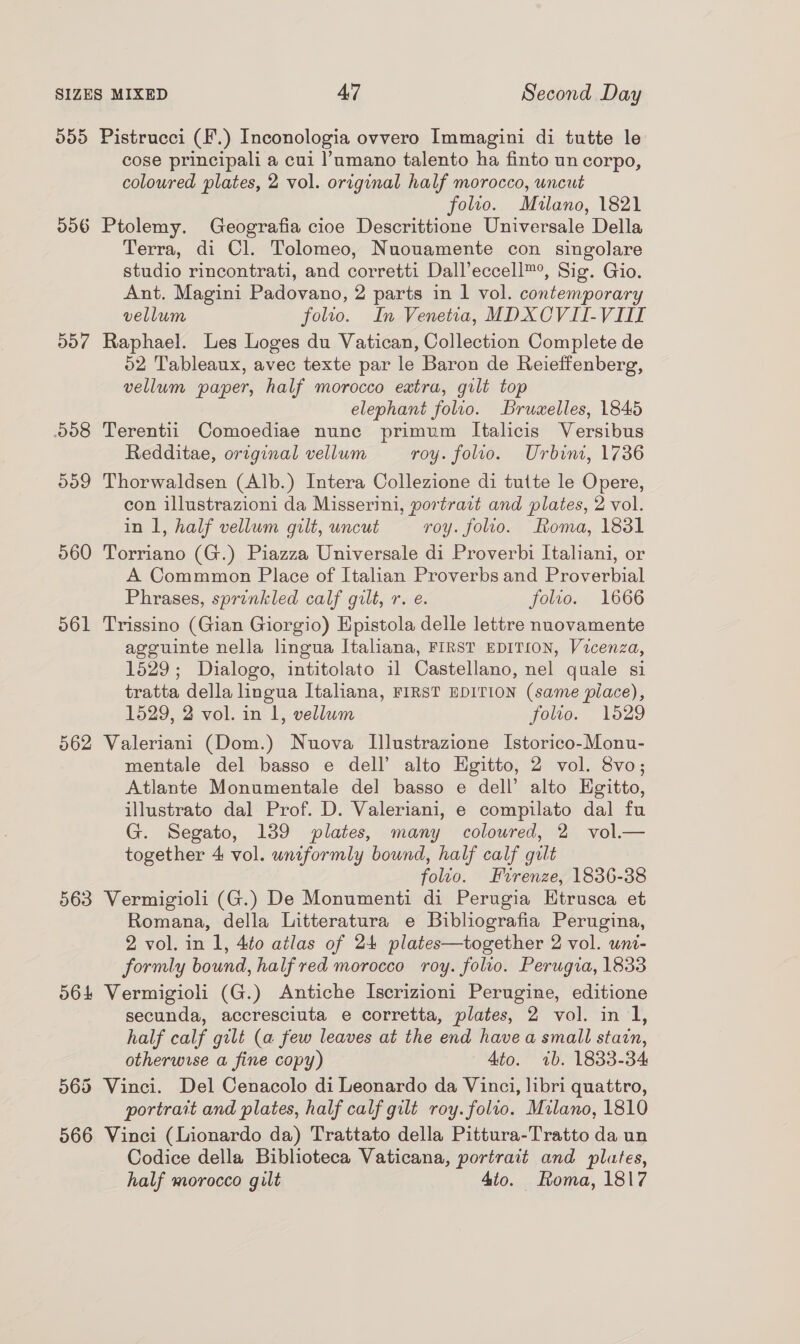 555 Pistrucci (F.) Inconologia ovvero Immagini di tutte le cose principali a cui |’umano talento ha finto un corpo, coloured plates, 2 vol. original half morocco, uncut folto. Milano, 1821 506 Ptolemy. Geografia cioe Descrittione Universale Della Terra, di Cl. Tolomeo, Nuouamente con singolare studio rincontrati, and corretti Dall’eccell™, Sig. Gio. Ant. Magini Padovano, 2 parts in 1 vol. contemporary vellum folio. In Venetia, MDXCOVII-VII 557 Raphael. Les Loges du Vatican, Collection Complete de 52 Tableaux, avec texte par le Baron de Reieffenberg, vellum paper, half morocco extra, gilt top elephant folio. Bruwelles, 1845 508 Terentii Comoediae nune primum Italicis Versibus Redditae, original vellum roy. folio. Urbini, 1736 509 Thorwaldsen (Alb.) Intera Collezione di tutte le Opere, con illustrazioni da Misserini, portrait and plates, 2 vol. in 1, half vellum gilt, uncut roy. folio. Roma, 1831 560 Torriano (G.) Piazza Universale di Proverbi Italiani, or A Commmon Place of Italian Proverbs and Proverbial Phrases, sprinkled calf gilt, r. e. folio. 1666 561 Trissino (Gian Giorgio) Hpistola delle lettre nnovamente agguinte nella lingua Italiana, FIRST EDITION, Vicenza, 1529; Dialogo, intitolato 11 Castellano, nel quale si tratta della lingua Italiana, FIRST EDITION (same piace), 1529, 2 vol. in 1, vellum folio. 1529 562 Valeriani (Dom.) Nuova Illustrazione Istorico-Monu- mentale del basso e dell’ alto Hgitto, 2 vol. 8vo; Atlante Monumentale del basso e dell’ alto Hgitto, illustrato dal Prof. D. Valeriani, e compilato dal fu G. Segato, 189 plates, many coloured, 2 vol.— together 4 vol. wniformly bound, half calf gilt folio. Firenze, 1836-38 563 Vermigioli (G.) De Monumenti di Perugia Htrusca et Romana, della Litteratura e Bibliografia Perugina, 2 vol. in 1, 4to atlas of 24 plates—together 2 vol. uni- formly bound, half red morocco roy. folio. Perugia, 1833 564 Vermigioli (G.) Antiche Iscrizioni Perugine, editione secunda, accresciuta e corretta, plates, 2 vol. in 1, half calf gilt (a few leaves at the end have a small stain, otherwise a fine copy) 4to. ib. 1833-34 565 Vinci. Del Cenacolo di Leonardo da Vinci, libri quattro, portrait and plates, half calf gilt roy. folio. Milano, 1810 566 Vinci (Lionardo da) Trattato della Pittura-Tratto da un Codice della Biblioteca Vaticana, portrait and plates, half morocco gilt 4to. oma, 1817