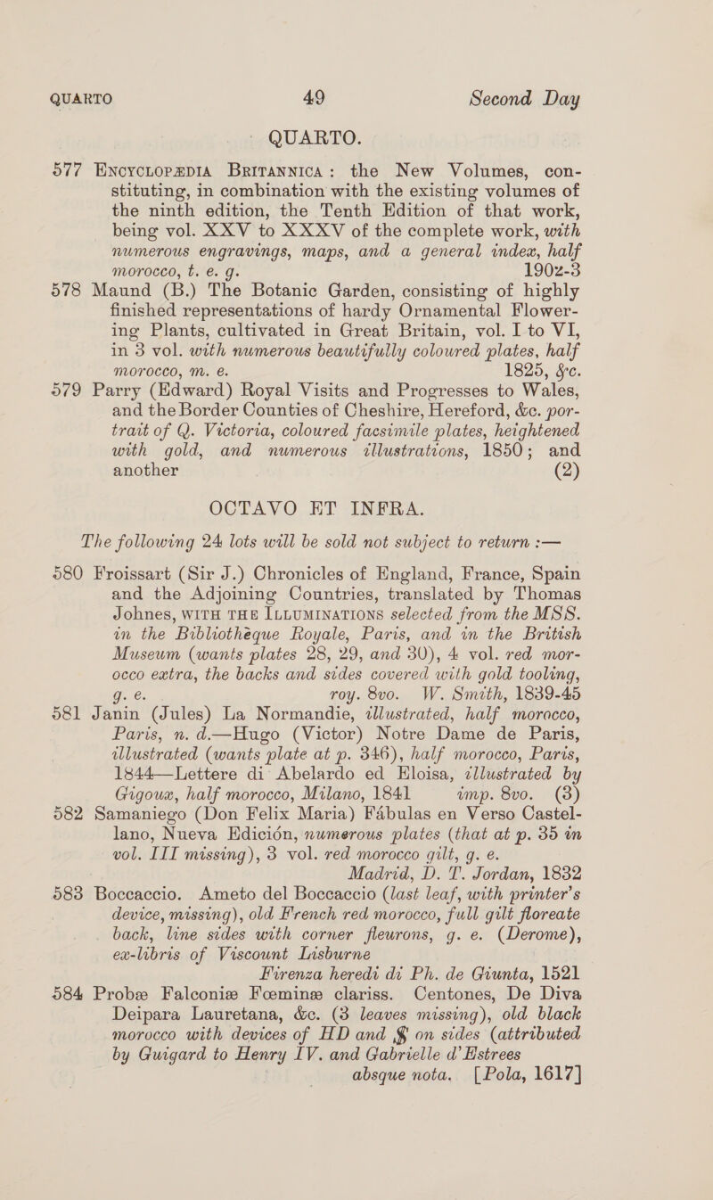 QUARTO. o77 ENcycLopapia Britannica: the New Volumes, con- stituting, in combination with the existing volumes of the ninth edition, the Tenth Edition of that work, being vol. XXV to XXXV of the complete work, with numerous engravings, maps, and a general index, half morocco, t. €. g. 190z-3 578 Maund (B.) The Botanic Garden, consisting of highly finished representations of hardy Ornamental Flower- ing Plants, cultivated in Great Britain, vol. I to VI, in 3 vol. with numerous beautifully colowred plates, half morocco, M. &amp;. 1825, &amp;e. O79 Parry (Edward) Royal Visits and Progresses to Wales, and the Border Counties of Cheshire, Hereford, &amp;c. por- trait of Q. Victoria, coloured facsimile plates, heightened with gold, and numerous tllustratcons, 1850; and another (2) OCTAVO KT INFRA. The following 24 lots will be sold not subject to return :— 280 Froissart (Sir J.) Chronicles of England, France, Spain and the Adjoining Countries, translated by Thomas Johnes, WITH THE ILLUMINATIONS selected from the MSS. an the Bibliotheque Royale, Paris, and in the British Museum (wants plates 28, 29, and 30), 4 vol. red mor- occo extra, the backs and sides covered with gold tooling, g. &amp;. roy. 8vo. W. Sineth, 1839-45 581 Janin (Jules) La Normandie, illustrated, half moracco, Paris, n.d.—Hugo (Victor) Notre Dame de Paris, illustrated (wants plate at p. 346), half morocco, Paris, 1844—Lettere di Abelardo ed Eloisa, cllustrated by Gigoua, half morocco, Milano, 1841 ump. 8vo. (3) 582 Samaniego (Don Felix Maria) Fabulas en Verso Castel- lano, Nueva Edicion, numerous plates (that at p. 35 in vol. III missing), 3 vol. red morocco gilt, g. e. Madrid, D. T. Jordan, 1882 583 Boccaccio. Ameto del Boccaccio (last leaf, with printer’s device, missing), old H'rench red morocco, full gilt floreate back, line sedes with corner fleurons, g. e. (Derome), ex-libris of Viscount Lisburne Firenza heredi di Ph. de Giunta, 1521 584 Probe Falconize Foemine clariss. Centones, De Diva Deipara Lauretana, &amp;c. (3 leaves missing), old black morocco with devices of HD and § on sides (attributed by Guigard to Henry IV. and Gabrielle d’ Hstrees absque nota. [Pola, 1617]