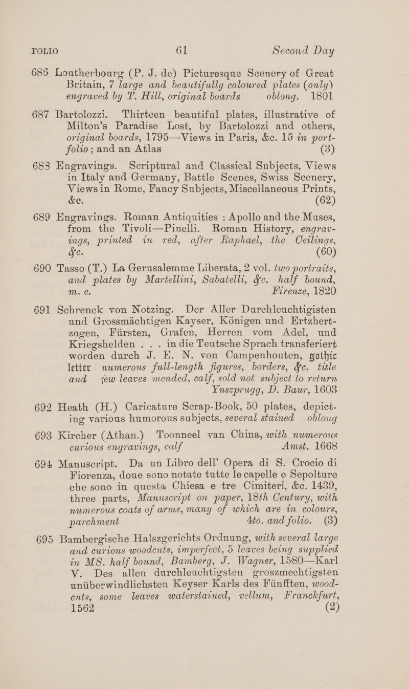 686 Loutherbourg (P. J. de) Picturesque Scenery of Great Britain, 7 large and beautifully coloured plates (only) engraved by T’. Hill, original boards oblong. 1801 687 Bartolozzi. Thirteen beautiful plates, illustrative of Milton’s Paradise Lost, by Bartolozzi and others, original boards, 1795—Views in Paris, &amp;c. 15 in port- folio; and an Atlas (3) 683 Engravings. Scriptural and Classical Subjects, Views in Italy and Germany, Battle Scenes, Swiss Scenery, Views in Rome, Fancy Subjects, Miscellaneous Prints, &amp;e. (62) 689 Engravings. Roman Antiquities : Apollo and the Muses, from the Tivoli—Pinelli. Roman History, engrav- ings, printed in red, after Raphael, the Ceilings, Jc. (60) 690 Tasso (T.) La Gerusalemme Liberata, 2 vol. two portraits, and plates by Martellini, Sabatellh, Yc. half bound, mM. @. Firenze, 1820 691 Schrenck von Notzing. Der Aller Durchleuchtigisten und Grossmachtigen Kayser, Konigen und Ertzhert- zogen, Fiirsten, Grafen, Herren vom Adel, und Kriegshelden . . . indie Teutsche Sprach transferiert worden durch J. E. N. von Campenhouten, gothic letter numerous full-length figures, borders, &amp;c. title and jew leaves mended, calf, sold not subject to return Ynszprugg, D. Baur, 1603 692 Heath (H.) Caricature Scrap-Book, 50 plates, depict- ing various humorous subjects, several stained oblong 693 Kircher (Athan.) Toonneel van China, with numerous curious engravings, calf Amst. 1668 694 Manuscript. Da un Libro dell’ Opera di S. Crocio di Fiorenza, doue sono notate tutte le capelle e Sepolture che sono in questa Chiesa e tre Cimiteri, &amp;c. 1439, three parts, Manuscript on paper, 18th Century, with numerous coats of arms, many of which are wm colours, parchment Ato. and folio. (8) 695 Bambergische Halszgerichts Ordnung, with several large and curious woodcuts, imperfect, 5 leaves being supplied in MS. half bound, Bamberg, J. Wagner, 1580—Karl V. Des allen durchleuchtigsten groszmechtigsten uniiberwindlichsten Keyser Karls des Fiinfften, wood- cuts, some leaves waterstarned, vellum, Franckfurt, 1562 (2)