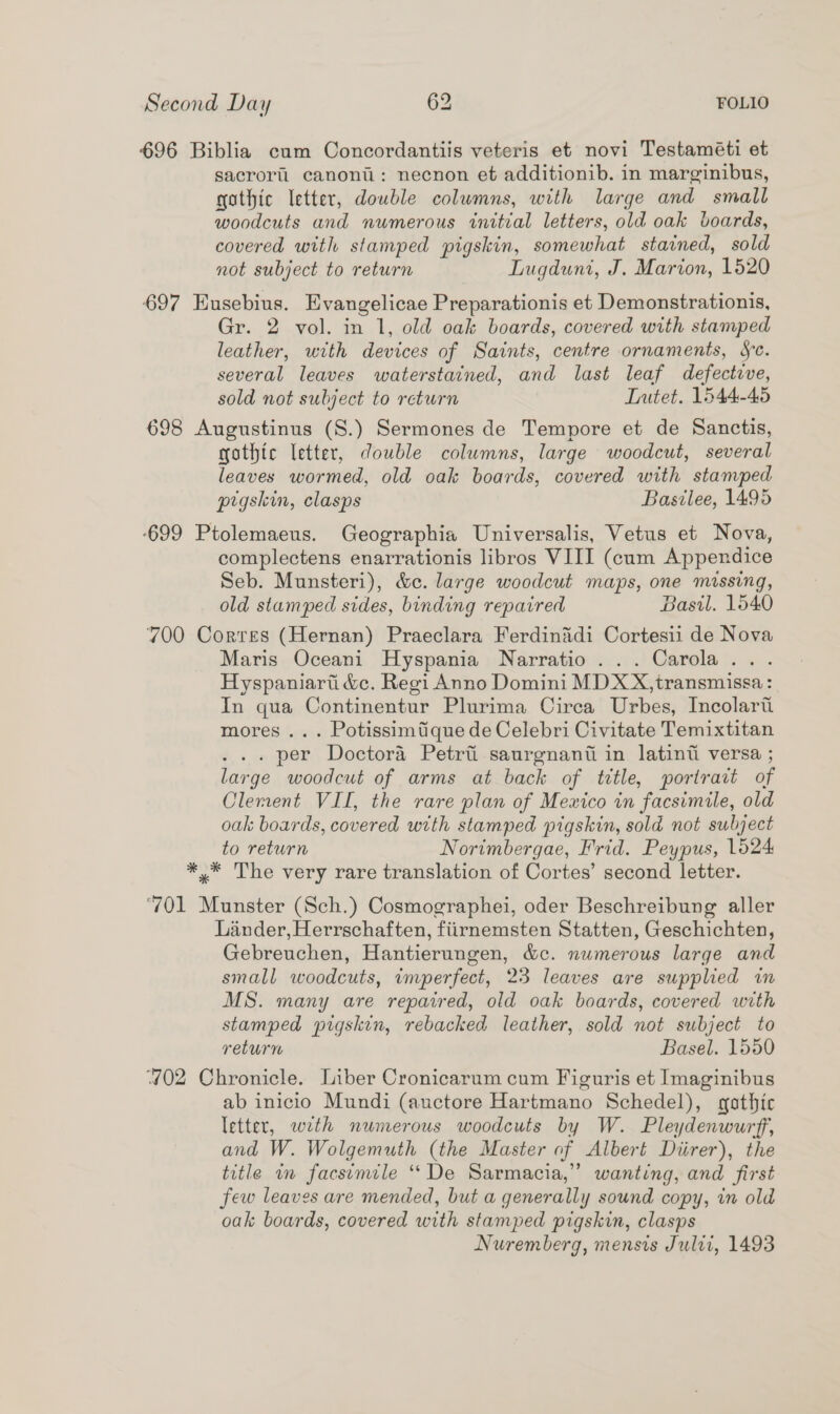 696 Biblia cum Concordantiis veteris et novi Testaméti et sacroril canonii: necnon et additionib. in marginibus, gothic letter, double colwmns, with large and small woodcuts and numerous initial letters, old oak boards, covered with stamped pigskin, somewhat stained, sold not subject to return Lugduni, J. Marion, 1520 697 Eusebius. Evangelicae Preparationis et Demonstrationis, Gr. 2 vol. in 1, old oak boards, covered with stamped leather, with devices of Saints, centre ornaments, Se. several leaves waterstained, and last leaf defective, sold not subject to return Tutet. 1544-45 698 Augustinus (S.) Sermones de Tempore et de Sanctis, gothic letter, double columns, large woodcut, several leaves wormed, old oak boards, covered with stamped pigskin, clasps Basilee, 1495 699 Ptolemaeus. Geographia Universalis, Vetus et Nova, complectens enarrationis libros VIII (cum Appendice Seb. Munsteri), &amp;c. large woodcut maps, one missing, old stamped sides, binding repaired Basil. 1540 700 Corres (Hernan) Praeclara Ferdinidi Cortesii de Nova Maris Oceani Hyspania Narratio... Carola... Hyspaniart &amp;c. Regi Anno Domini MDXX,transmissa: In qua Continentur Plurima Circa Urbes, Incolarti mores ... Potissimique de Celebri Civitate Temixtitan ... per Doctora Petrti saurgnanti in latinti versa ; large woodcut of arms at back of tetle, portrait of Clement VII, the rare plan of Mexico in facsimile, old oak boards, covered with stamped pigskin, sold not subject to return Norimbergae, Frid. Peypus, 1624 *,* The very rare translation of Cortes’ second letter. ‘701 Munster (Sch.) Cosmographei, oder Beschreibung aller Lander, Herrschaften, fiirnemsten Statten, Geschichten, Gebreuchen, Hantierungen, &amp;c. numerous large and small woodcuts, imperfect, 23 leaves are supplied in MS. many are repaired, old oak boards, covered with stamped pigskin, rebacked leather, sold not subject to return Basel. 1550 402 Chronicle. Liber Cronicarum cum Figuris et Imaginibus ab inicio Mundi (auctore Hartmano Schedel), gothic letter, weth numerous woodcuts by W. Pleydenwurff, and W. Wolgemuth (the Master of Albert Diirer), the title im facsimile ‘“‘De Sarmacia,” wanting, and first few leaves are mended, but a generally sound copy, in old oak boards, covered with stamped pigskin, clasps Nuremberg, mensis Julti, 1493