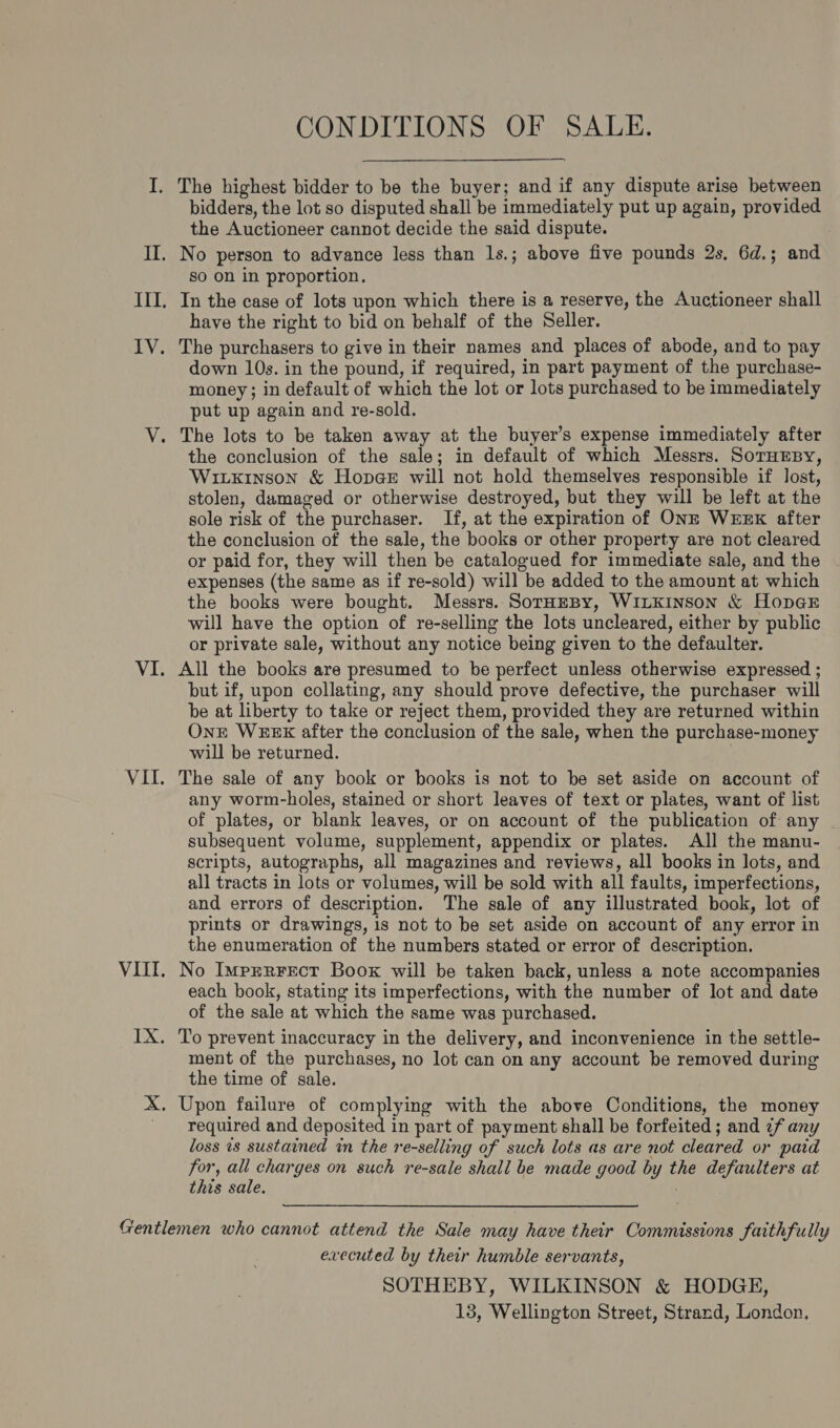 VII IX CONDITIONS OF SALE. The highest bidder to be the buyer; and if any dispute arise between bidders, the lot so disputed shall be immediately put up again, provided the Auctioneer cannot decide the said dispute. No person to advance less than 1s.; above five pounds 2s, 6d.; and so on in proportion. In the case of lots upon which there is a reserve, the Auctioneer shall have the right to bid on behalf of the Seller. The purchasers to give in their names and places of abode, and to pay down 10s. in the pound, if required, in part payment of the purchase- money; in default of which the lot or lots purchased to be immediately put up again and re-sold. The lots to be taken away at the buyer’s expense immediately after the conclusion of the sale; in default of which Messrs. SoTHEBY, Witxrinson &amp; Hopa@e will not hold themselves responsible if lost, stolen, damaged or otherwise destroyed, but they will be left at the sole risk of the purchaser. If, at the expiration of ONE WEEK after the conclusion of the sale, the books or other property are not cleared or paid for, they will then be catalogued for immediate sale, and the expenses (the same as if re-sold) will be added to the amount at which the books were bought. Messrs. SorHeBy, WILKINSON &amp; HopGE will have the option of re-selling the lots uncleared, either by public or private sale, without any notice being given to the defaulter. All the books are presumed to be perfect unless otherwise expressed ; but if, upon collating, any should prove defective, the purchaser will be at liberty to take or reject them, provided they are returned within OnE WEEK after the conclusion of the sale, when the purchase-money will be returned. ; The sale of any book or books is not to be set aside on account of any worm-holes, stained or short leaves of text or plates, want of list of plates, or blank leaves, or on account of the publication of any subsequent volume, supplement, appendix or plates. All the manu- scripts, autographs, all magazines and reviews, all books in lots, and all tracts in lots or volumes, will be sold with all faults, imperfections, and errors of description. The sale of any illustrated book, lot of prints or drawings, is not to be set aside on account of any error in the enumeration of the numbers stated or error of description. No Imprrrect Boox will be taken back, unless a note accompanies each book, stating its imperfections, with the number of lot and date of the sale at which the same was purchased. To prevent inaccuracy in the delivery, and inconvenience in the settle- ment of the purchases, no lot can on any account be removed during the time of sale. Upon failure of complying with the above Conditions, the money required and deposited in part of payment shall be forfeited; and ¢f any loss is sustained in the re-selling of such lots as are not cleared or paid for, all charges on such re-sale shall be made good by the defaulters at this sale. | executed by their humble servants, SOTHEBY, WILKINSON &amp; HODGE, 13, Wellington Street, Strand, London.