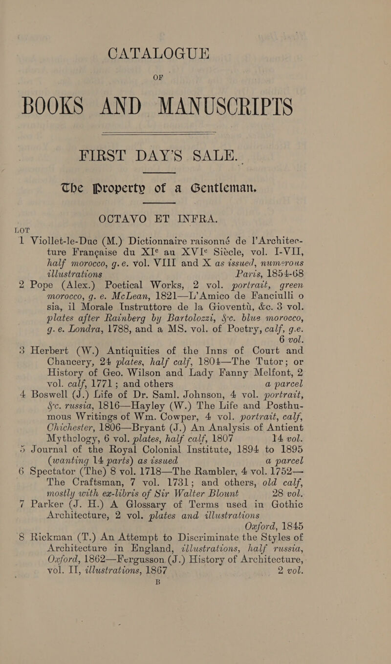 OF BOOKS AND MANUSCRIPTS FIRST DAY’S SALE.  The Property of a Gentleman.  OCTAVO ET INFRA. LOT 1 Viollet-le-Duc (M.) Dictionnaire raisonné de |’ Architec- ture Francaise du XI* au XVIe Siecle, vol. I-VII, half morocco, g.e. vol. VIII and X as issued, numerous tllustrations Paris, 1854-68 2 Pope (Alex.) Poetical Works, 2 vol. portract, green morocco, g. e. McLean, 1821—L’ Amico de Fanciulli o sia, i1 Morale Instruttore de la Gioventu, &amp;c. 3 vol. plates after Rainberg by Bartolozzi, Sc. blue morocco, g.e. Londra, 1788, and a MS. vol. of Poetry, calf, g.e. 6 vol. + Herbert (W.) Antiquities of the Inns of Court and Chancery, 24 plates, half calf, 18041—The Tutor; or History of Geo. Wilson and Lady Fanny Melfont, 2 vol. calf, 1771; and others a parcel 4 Boswell (J.) Life of Dr. Saml. Johnson, 4 vol. portrait, Sc. russia, 1816—Hayley (W.) The Life and Posthu- mous Writings of Wm. Cowper, 4 vol. portrait, calf, Chichester, 1806—Bryant (J.) An Analysis. of Antient Mythology, 6 vol. plates, half calf, 1807 14 vol. 5 Journal of the Royal Colonial Institute, 1894 to 1895 (wanting 14 parts) as vsswed a parcel 6 Spectator (The) 8 vol. 1718—The Rambler, 4 vol. 1752— The Craftsman, 7 vol. 1731; and others, old calf, mostly with ex-libris of Sir Walter Blount 28 vol. 7 Parker (J. H.) A Glossary of Terms used in Gothic Architecture, 2 vol. plates and illustrations Oaford, 1845 8 Rickman (T.) An Attempt to Discriminate the Styles of Architecture in Hngland, dllustrations, half russia, Oxford, 1862—Fergusson (J.) History of Architecture, vol. II, tlustrations, 1867 2 vol. B