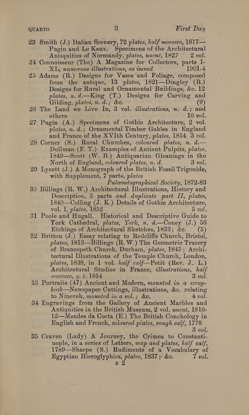 23 Smith (J.) Italian Scenery, 72 plates, half morocco, 1817— Pugin and Le Keux. Specimens of the Architectural Antiquities of Normandy, plates, uncut, 1827 2 vol. 24 Connoisseur (The) A Magazine for Collectors, parts I- XL, nwmerous illustrations, as issued 1901-4, 25 Adams (R.) Designs for Vases and Foliage, composed from the antique, 13 plates, 1821—Dingley (R.) Designs for Rural and Ornamental Buildings, &amp;c. 12 plates, n.d.—King (T.) Designs for Carving and Gilding, plates, n. d.; &amp;e. (9) 26 The Land we Live In, 3 vol. allustrations, n. d.; and others 10 vol. 27 Pugin (A.) Specimens of Gothic Architecture, 2 vol. , plates, n. d.; Ornamental Timber Gables in KEngland and France of the XVIth Century, plates, 1854 3 vol. 28 Corner (S.) Rural Churches, coloured plates, n. d.— Dollman (F. T.) Examples of Antient Pulpits, plates, 1849—Scott (W. B.) Antiquarian Gleanings in the North of England, coloured plates, n. d. 3 vol. 29 Lycett (J.) A Monograph of the British Fossil Trigonide, with Supplement, 7 parts, plates Paleontographical Society, 1872-83 30 Billings (R. W.) Architectural Illustrations, History and Description, 3 parts and duplicate part IT, plates, 1840—Colling (J. K.) Details of Gothic Architecture, vol. I, plates, 1852 5 i 31 Poole and Hugall. Historical and Descriptive Guide to York Cathedral, plates, York, n. d.—Coney (J.) 56 Etchings of Architectural Sketches, 1833; &amp;e. (5) 32 Britton (J.) Essay relating to Redcliffe Church, Bristol, plates, 1813—Billings (R. W.) The Geometric Tracery of Brancepeth Church, Durham, plates, 1845; Archi- tectural Illustrations of the Temple Church, London, plates, 1838, in 1 vol. half calf—Petit (Rev. J. L.) Architectural Studies in France, illustrations, half morocco, q. t. L854 3 vol. 33 Portraits (47) Ancient and Modern, mounted in a scrap- book—Newspaper Cuttings, illustrations, &amp;c. relating to Nineveh, mounted in a vol.; &amp;c. 4 vol. 34 Engravings from the Gallery of Ancient Marbles and Antiquities in the British Museum, 2 vol. wncut, 1810- 12—Mendes da Costa (H.) The British Conchology in English and French, colowred plates, rough calf, 1778 3 vol. 35 Craven (Lady) A Journey, the Crimea to Constanti- nople, in a series of Letters, map and plates, half calf, 1739—-Sharpe (S.) Rudiments of a Vocabulary of Egyptian Hieroglyphics, plates, 1837 ;- &amp;c. 7 vol. B 2