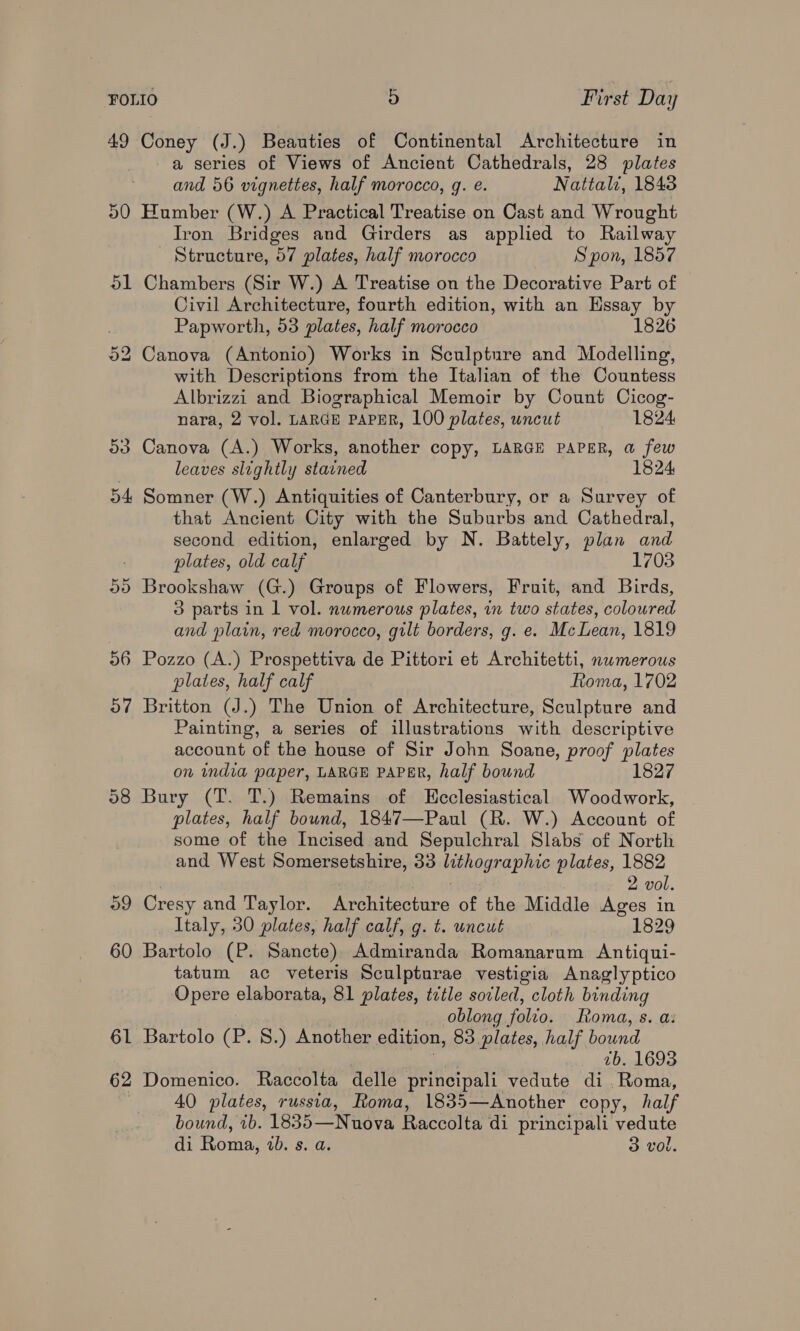 49 Coney (J.) Beauties of Continental Architecture in a series of Views of Ancient Cathedrals, 28 plates and 56 vignettes, half morocco, g. e. Nattali, 1843 50 Humber (W.) A Practical Treatise on Cast and Wrought Iron Bridges and Girders as applied to Railway Structure, 57 plates, half morocco Spon, 1857 51 Chambers (Sir W.) A Treatise on the Decorative Part of Civil Architecture, fourth edition, with an Essay by Papworth, 53 plates, half morocco 1826 Canova (Antonio) Works in Sculpture and Modelling, with Descriptions from the Italian of the Countess Albrizzi and Biographical Memoir by Count Cicog- Or bo nara, 2 vol. LARGE PAPER, 100 plates, uncut 1824: 53 Canova (A.) Works, another copy, LARGE PAPER, a few leaves slightly stained 1824 54 Somner (W.) Antiquities of Canterbury, or a Survey of that Ancient City with the Suburbs and Cathedral, second edition, enlarged by N. Battely, plan and plates, old calf 1703 5) Brookshaw (G.) Groups of Flowers, Fruit, and Birds, 3 parts in 1 vol. nwmerous plates, in two states, coloured and plain, red morocco, gilt borders, g. e. McLean, 1819 56 Pozzo (A.) Prospettiva de Pittori et Architetti, nwmerous plates, half calf Roma, 1702 57 Britton (J.) The Union of Architecture, Sculpture and Painting, a series of illustrations with descriptive account of the house of Sir John Soane, proof plates on india paper, LARGE PAPER, half bound 58 Bury (T. T.) Remains of KHcclesiastical Woodwork, plates, half bound, 1847—Paul (R. W.) Account of some of the Incised and Sepulchral Slabs of North and West Somersetshire, 33 faaiogn aphic plates, 1882 2 vol. 09 Cresy and Taylor. Borer techire of the Middle Ages in Italy, 30 plates, half calf, g. t. uncut sasto2o 60 Bartolo (P. Sancte), Admiranda Romanarum Antiqui- tatum ac veteris Sculpturae vestigia Anaglyptico Opere elaborata, 81 plates, tzile sovled, cloth binding oblong folio. oma, s. a: 61 Bartolo (P. 8S.) Another edition, 83 plates, half bound 7b. 1693 62 Domenico. Raccolta delle principali vedute di Roma, 40 plates, russia, Roma, 1835—Another copy, half bound, ib. 1835—Nuova Raccolta di principali vedute di Pome, ab. 8. Qe 3 vol.