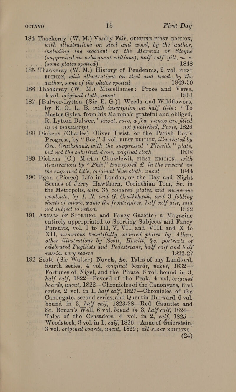 184 Thackeray (W. M.) Vanity Fair, GENUINE FIRST EDITION, with illustrations on steel and wood, by the author, including the woodcut of the Marquis of Steyne (suppressed in subsequent editions), half calf gilt, m. e. .. . (some plates spotted) 1848 185 Thackeray (W. M.) History of Pendennis, 2 vol. First EDITION, with tllustrations on steel and wood, by the author, some of the plates spotted | 1849-50 186 Thackeray (W. M.) Miscellanies: Prose and Verse, 4 vol. original cloth, uncut 1861 187 [Bulwer-Lytton (Sir E. G.)| Weeds and Wildflowers, by E. G. L. B. with inscription on half ttle: ‘To Master Gyles, from his Mamma’s grateful and obliged, R. Lytton Bulwer,” uncut, rare, a few names are filled inin manuscript - not published, Paris, 1826 188 Dickens (Charles) Oliver Twist, or the Parish Boy’s Progress, by “‘ Boz,” 3 vol. FIRST EDITION, tllustrated by Geo. Cruikshank, with the suppressed “* Fireside” plate, but not the substrtuted one, original cloth 1838 189 Dickens (C.) Martin Chuzzlewit, FIRST EDITION, with illustrations by ‘* Phiz,” transposed £ in the reward on the engraved title, original blue cloth, uncut 1844 190 Egan (Pierce) Life in London, or the Day and Night Scenes of Jerry Hawthorn, Corinthian Tom, &amp;c. in the Metropolis, with 35 coloured plates, and numerous woodcuts, by I. BR. and G. Cruikshank, and 3 folding sheets of music, wants the frontispiece, half calf gilt, sold not subject to return 1822 191 Annacs oF Sportine, and Fancy Gazette: a Magazine entirely appropriated to Sporting Subjects and Fancy Pursuits, vol. I to III, V, VII, and VIII, and X to XII, numerous beautifully colowred plates by Alken, other illustrations by Scott, Howitt, Sc. portraits of celebrated Pugilists and Pedestrians, half calf and half russia, very scarce 1822-27 192 Scott (Sir Walter) Novels, &amp;c. Tales of my Landlord, fourth series, 4 vol. original boards, uncut, 1832— Fortunes of Nigel, and the Pirate, 6 vol. bound in 3, half calf, 1822—Peveril of the Peak, 4 vol. original boards, uncut, 1822— Chronicles of the Canongate, first series, 2 vol. in 1, half calf, 1827—Chronicles of the Canongate, second series, and Quentin Durward, 6 vol. bound in 3, half calf, 1823-28—Red Gauntlet and St. Ronan’s Well, 6 vol. bound in 3, half calf, 1824— Tales of the Crusaders, 4 vol. in 2, calf, 1825— Woodstock, 3 vol. in 1, calf, 1826—Anne of Geierstein, 3 vol. original boards, uncut, 1829; all FIRST EDITIONS (24)