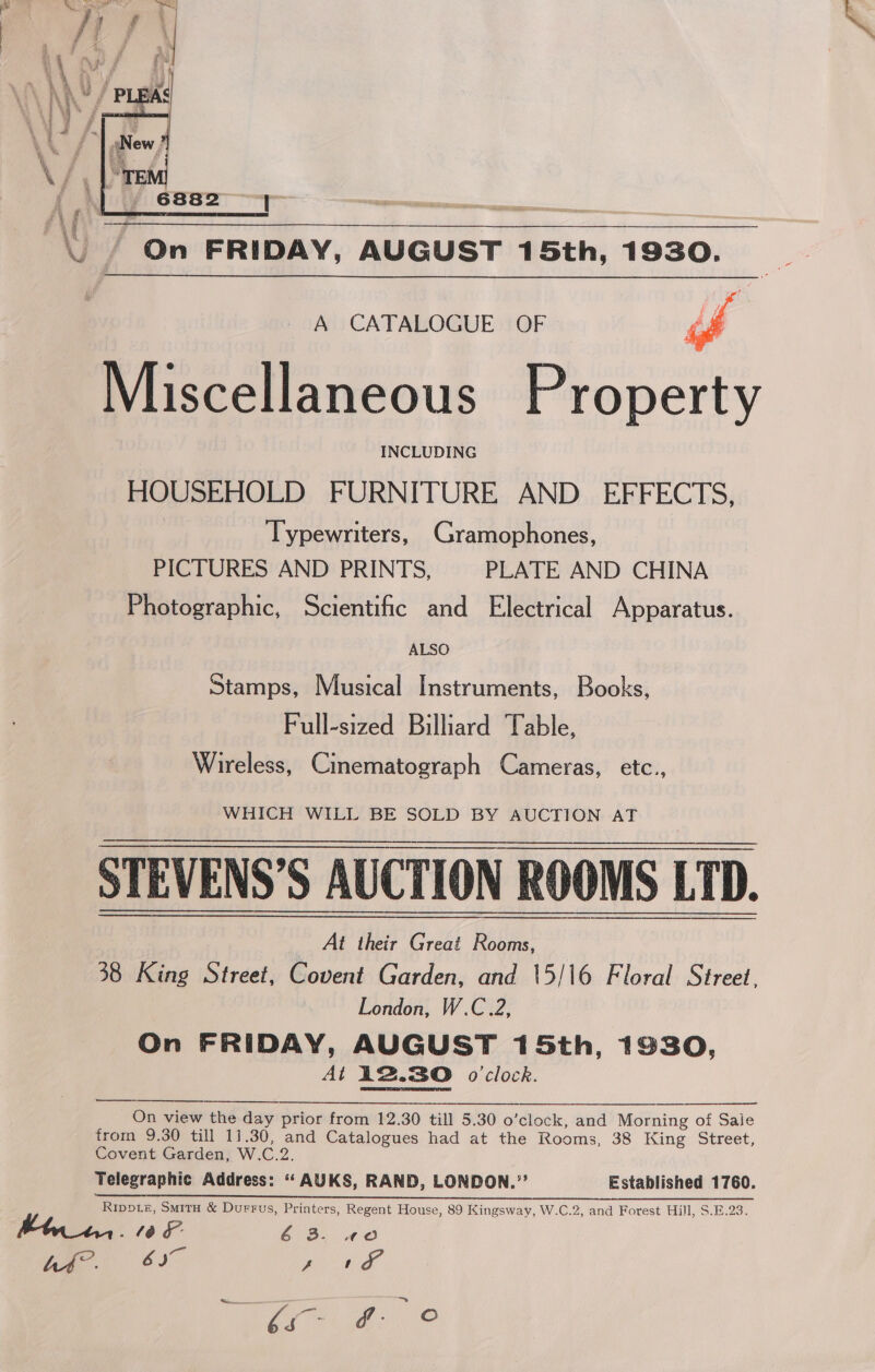  A CATALOGUE OF g Miscellaneous Property INCLUDING HOUSEHOLD FURNITURE AND EFFECTS, Typewriters, Gramophones, PICTURES AND PRINTS, PLATE AND CHINA Photographic, Scientific and Electrical Apparatus. ALSO Stamps, Musical Instruments, Books, Full-sized Billiard Table, Wireless, Cinematograph Cameras, etc., WHICH WILL BE SOLD BY AUCTION AT STEVENS’S AUCTION ROOMS LTD. 38 King Street, Covent Garden, and \5/16 Floral Street, London, W.C.2, On FRIDAY, AUGUST 15th, 1930, At 12.30 o0’clock. On view the day prior from 12.30 till 5.30 o’clock, and Morning of Sale from 9.30 till 11.30, and Catalogues had at the Rooms, 38 King Street, Covent Garden, W.C.2. Telegraphic Address: “ AUKS, RAND, LONDON.”’ Established 1760. re Ps a eee Ripote, Smita &amp; Durrus, Printers, Regent House, 89 Kingsway, W.C.2, and Forest Hill, $.E.23. 106 6 3. wo Aa. 6S , nea.