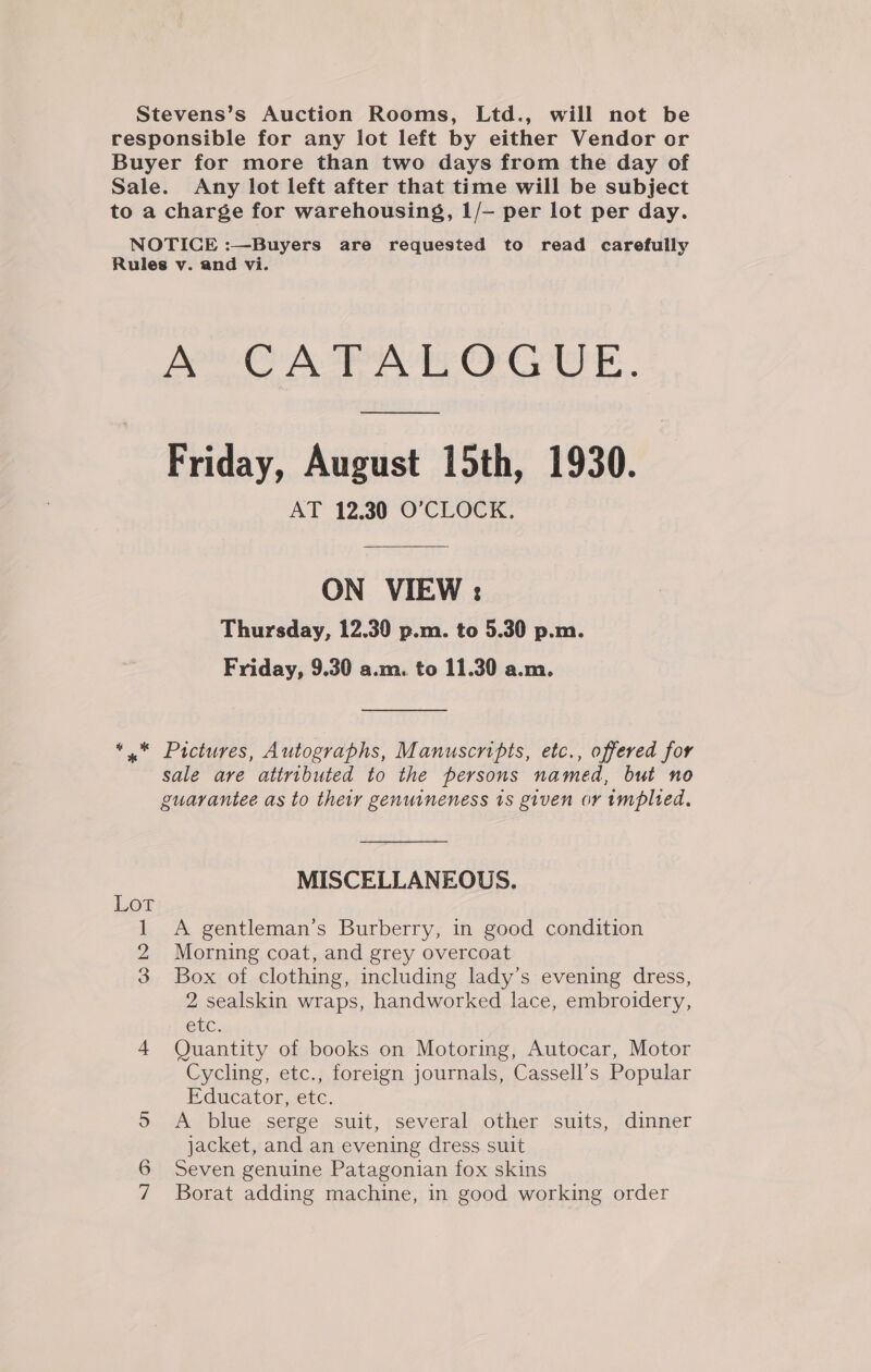 Stevens’s Auction Rooms, Ltd., will not be responsible for any lot left by either Vendor or Buyer for more than two days from the day of Sale. Any lot left after that time will be subject to a charge for warehousing, 1/— per lot per day. NOTICE :—Buyers are requested to read carefully Rules v. and vi. A CATALOGUE. ee Friday, August 15th, 1930. AT 12.30 O’CLOCK. ON VIEW ; Thursday, 12.30 p.m. to 5.30 p.m. Friday, 9.30 a.m. to 11.30 a.m. *,. Pictures, Autographs, Manuscripts, etc., offered for sale are attributed to the persons named, but no guarantee as to their genuineness 1s given or implied, MISCELLANEOUS. Lot 1 A gentleman’s Burberry, in good condition 2 Morning coat, and grey overcoat 3 Box of clothing, including lady’s evening dress, 2 sealskin wraps, handworked lace, embroidery, GUC: 4 Quantity of books on Motoring, Autocar, Motor Cycling, etc., foreign journals, Cassell’s Popular Educator, etc. &gt; A blue serge suit, several other suits, dinner jacket, and an evening dress suit 6 Seven genuine Patagonian fox skins