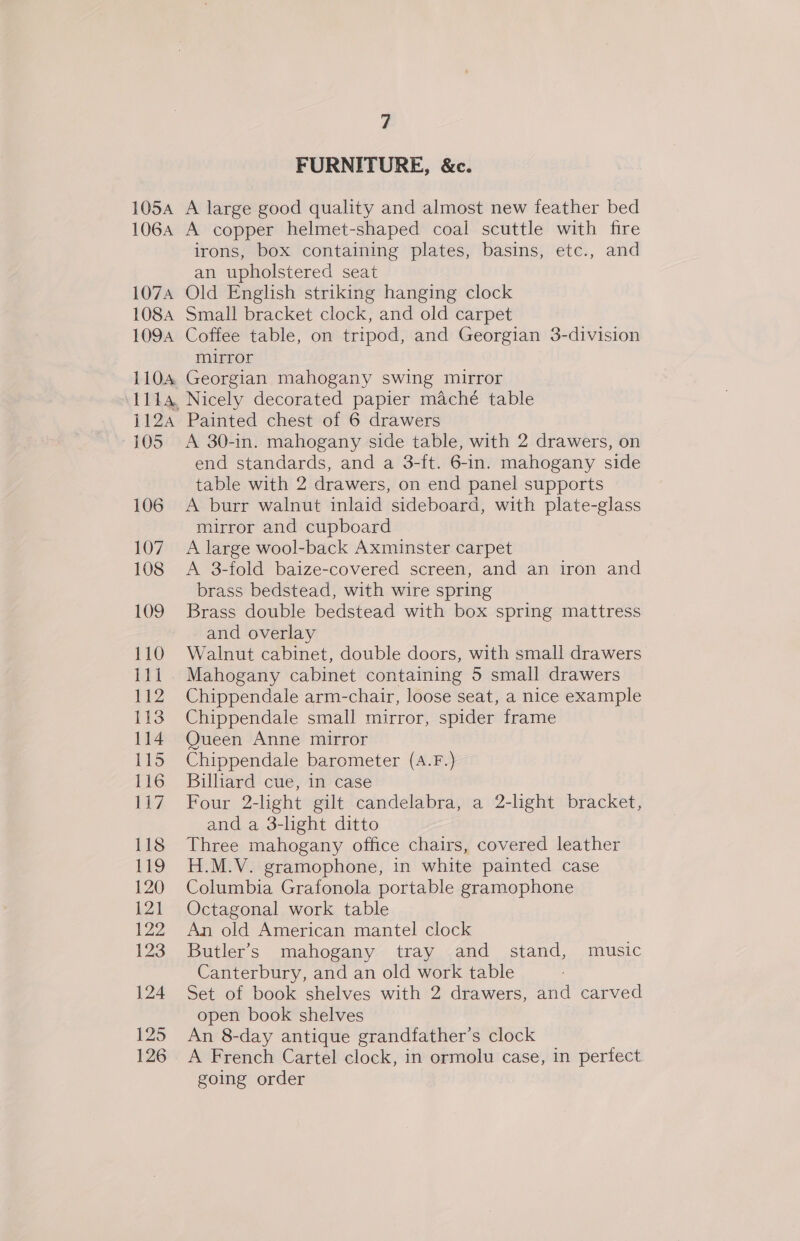 105A 106A 107A 108A 1094 L104 1124 105 106 107 108 109 110 ill 112 113 114 115 116 Uh, 118 119 120 {21 122 123 124 125 126 7 FURNITURE, &amp;c. A large good quality and almost new feather bed A copper helmet-shaped coal scuttle with fire irons, box containing plates, basins, etc., and an upholstered seat Old English striking hanging clock Small bracket clock, and old carpet Coffee table, on tripod, and Georgian 3-division mirror Georgian mahogany swing mirror Nicely decorated papier maché table Painted chest of 6 drawers A 30-in. mahogany side table, with 2 drawers, on end standards, and a 3-ft. 6-in. mahogany side table with 2 drawers, on end panel supports A burr walnut inlaid sideboard, with plate-glass mirror and cupboard A large wool-back Axminster carpet A 3-fold baize-covered screen, and an iron and brass bedstead, with wire spring Brass double bedstead with box spring mattress and overlay Walnut cabinet, double doors, with small drawers Mahogany cabinet containing 5 small drawers Chippendale arm-chair, loose seat, a nice example Chippendale small mirror, spider frame Queen Anne mirror Chippendale barometer (A.F.) Billiard cue, in case Four 2-light gilt candelabra, a 2-light bracket, and a 3-light ditto Three mahogany office chairs, covered leather H.M.V. gramophone, in white painted case Columbia Grafonola portable gramophone Octagonal work table An old American mantel clock Butler's mahogany tray and stand, music Canterbury, and an old work table Set of book shelves with 2 drawers, and carved open book shelves An 8-day antique grandfather’s clock A French Cartel clock, in ormolu case, in perfect going order