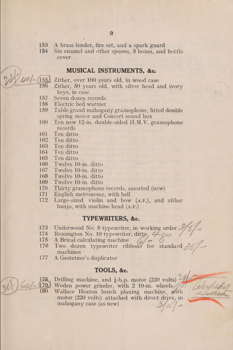 153 A brass fender, fire set, and a spark guard 154 Six enamel and other spoons, 3 boxes, and bottle cover , a MUSICAL INSTRUMENTS, &amp;c. y Y Uy] ~(155 Zither, over 100 years old, in wood case tp Zither, 50 years old, with silver head and ivory keys, in case 157 Seven dozen records 158 Electric bed warmer 159 Table grand mahogany gramophone, fitted double spring motor and Concert sound box 160 Ten new 12-in. double-sided H.M.V. gramophone records 161, Ten ditto 162 Ten ditto 163 Ten ditto 164 Ten ditto 165 Ten ditto 166 Twelve 10-in. ditto 167 Twelve 10-in. ditto 168 Twelve 10-in. ditto 169 Twelve 10-in. ditto 170 Thirty gramophone records, assorted (new) 171 English metronome, with, bell 172 Large-sized violin and bow (a.F.), and zither banjo, with machine head (a.F.) TYPEWRITERS, &amp;c. of 173 Underwood No. 5 typewriter, in working Se FS/ 174 Remington No. 10 typewriter, ditto, fe Z ome d 175 A Brical calculating machine (po, fa /' - 176 Two dozen typewriter ribbons for Pardard “Pe (_— machines ee 177 A Gestetner’s duplicator TOOLS, &amp;c. , Drilling machine, and 3-h.p. motor (220 volts) “fjgaee Woden power grinder, with 2 10-in. wheels“, Wallace Heaton bench planing machine, with motor (220 volts) attached with direct drive, in mahogany case (as new)   * ? tf e Py ey OY in ect Cd ee. Or Was? aft Kore POL PER,  we yey so a ? i 