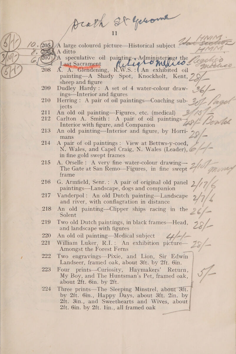 BX Geeore—    4 /A&amp; large coloured picture—Historical subject NGA A ditto speculative oil painting+-Administermeg? the Ji lege ast. crate D ad WiKeo 2 oa ae A rer .. Glendening, W.S An exhibited oil . painting—A Shady Spot, Knockholt, Kent, ° 29 sheep and figure F 209 Dudley Hardy: A set of 4 water-colour draw- 4 - _ ings—Interior and figures / jects ” i 211 An old oil painting—Figures, etc. (medical) wh OS A come 212 Carlton A. Smith: &lt;A pair of oil paintings—~ , f/ y Interior with figure, and Companion bed fo Fe 213 An old painting—Interior and figure, by Horri- 5, / mans foe f 214 A pair of oil paintings: View at Bettws-y-coed, f N. Wales, and Capel Craig, N. Wales (Leader), @“/ ™ in fine gold swept frames 215 A. Orselle: A very fine water-colour drawing— 2, J. The Gate at San Remo—Figures, in fine swept frame 216 G. Armfield, Senr.: A pair of original old panel 2/r Bh de paintings—Landscape, dogs and companion : hs 217 Vanderpol: An old Dutch painting—Landscape 2 /7 and river, with conflagration in distance / 218 An old painting—Clipper ships racing in the a4 Uy Solent sail 4 219 Two old Dutch paintings, in black frames—Head, ae a va (] and landscape with figures 220 An old oil painting—Medical subject Lf foo fe : 221 William Luker, R.I.: An exhibition picture— 7 Os S Amongst the Forest Ferns oe / 222 Two engravings—Pixie, and Lion, Sir Edwin 223 Four prints—Curiosity, Maymakers’ Retum,| &lt;/ My Boy, and The Huntsman’s Pet, framed oak, v/ y + about 2ft. Gin. by 2ft. é Z2ite.3IM.., Ae Sweethearts and Wives, about : by 2ft. 6in., Happy Days, about 3ft. 2in. fe | Zit, Oin. by 2ft. lin., all framed oak ae 