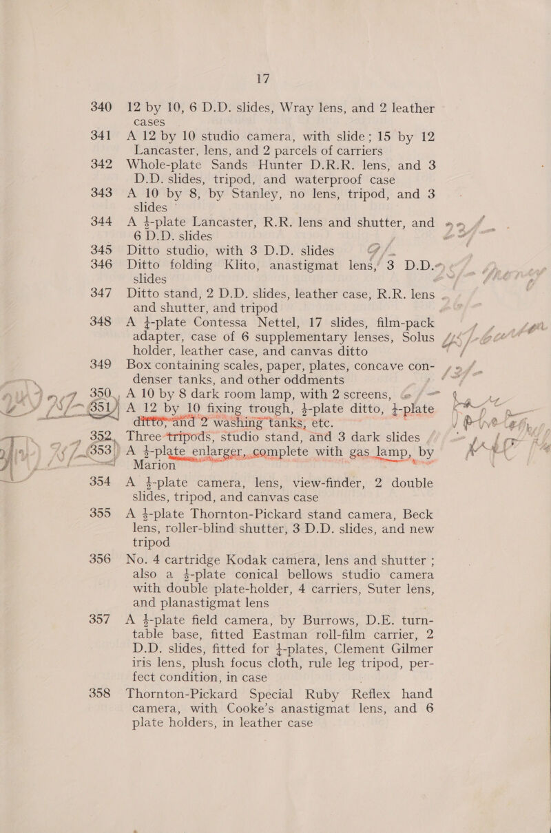  17 cases A 12 by 10 studio camera, with slide; 15 by 12 Lancaster, lens, and 2 parcels of carriers Whole-plate Sands Hunter D.R.R. lens, and 3 D.D. slides, tripod, and waterproof case A 10 by 8, by Stanley, no lens, tripod, and 3 es | A 4-plate Lancaster, R.R. lens and shutter, and 6 D. D. slides 3 Ditto studio, with 3 D.D. slides G /. slides pie shutter, and tripod holder, leather case, and canvas ditto denser tanks, and other oddments , A 10 by 8 dark room lamp, with 2 screens, ditteand 2 washing tanks, etc. . bree ees studio stand, and 3 dark slides , e enlar er, com lete with gas. jamp, by pA Folate enh ae 7 A 4-plate camera, lens, view-finder, 2 double slides, tripod, and canvas case A 4-plate Thornton-Pickard stand camera, Beck lens, roller-blind shutter, 3 D.D. slides, and new tripod No. 4 cartridge Kodak camera, lens and shutter ; also a 4$-plate conical bellows studio camera with double plate-holder, 4 carriers, Suter lens, and planastigmat lens A $-plate field camera, by Burrows, D.E. turn- table base, fitted Eastman roll-film carrier, 2 Dae: slides, fitted for +-plates, Clement Gilmer iris lens, plush focus cloth, rule leg tripod: per- Leet condition, in case Thornton-Pickard Special Ruby Reflex hand camera, with Cooke’s anastigmat lens, and 6 plate holders, in leather case 