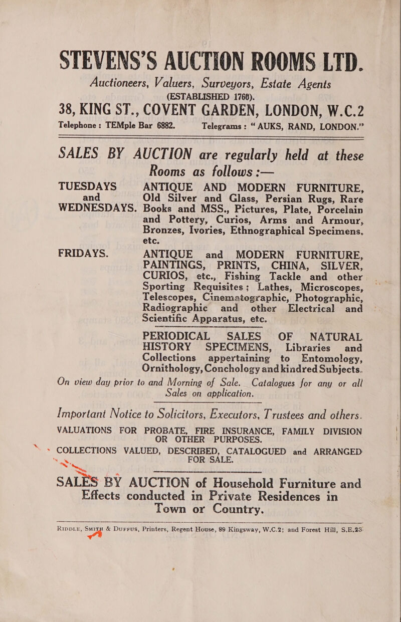 STEVENS’S AUCTION ROOMS LTD. Auctioneers, Valuers, Surveyors, Estate Agents (ESTABLISHED 1768). 38, KING ST., COVENT GARDEN, LONDON, W.C.2 Telephone : TEMple Bar 6882. Telegrams : “ AUKS, RAND, LONDON.” SALES BY AUCTION are regularly held at these Rooms as follows :— TUESDAYS ANTIQUE AND MODERN FURNITURE, and Old Silver and Glass, Persian Rugs, Rare WEDNESDAYS. Books and MSS., Pictures, Plate, Porcelain and Pottery, Curios, Arms and Armour, Bronzes, Ivories, Ethnographical Specimens, etc. FRIDAYS. ANTIQUE and MODERN FURNITURE, PAINTINGS, PRINTS, CHINA, SILVER, CURIOS, etc., Fishing Tackle and other Sporting Requisites; Lathes, Microscopes, Telescopes, Cinematographic, Photographic, Radiographic and other Electrical and Scientific Apparatus, etc. PERIODICAL SALES OF NATURAL HISTORY SPECIMENS, Libraries and Collections appertaining to Entomology, Ornithology, Conchology and kindred Subjects. On view day prior to and Morning of Sale. Catalogues for any or all Sales on application.    Important Notice to Solicitors, Executors, Trustees and others. VALUATIONS FOR PROBATE, FIRE INSURANCE, FAMILY DIVISION OR OTHER PURPOSES. ae FOR SALE. a ; SALES BY AUCTION of Household Furniture and Effects conducted in Private Residences in Town or Country.   RIDDLE, | &amp; Durrus, Printers, Regent House, 89 Kingsway, W.C.2; and Forest Hill, S.E.23: 