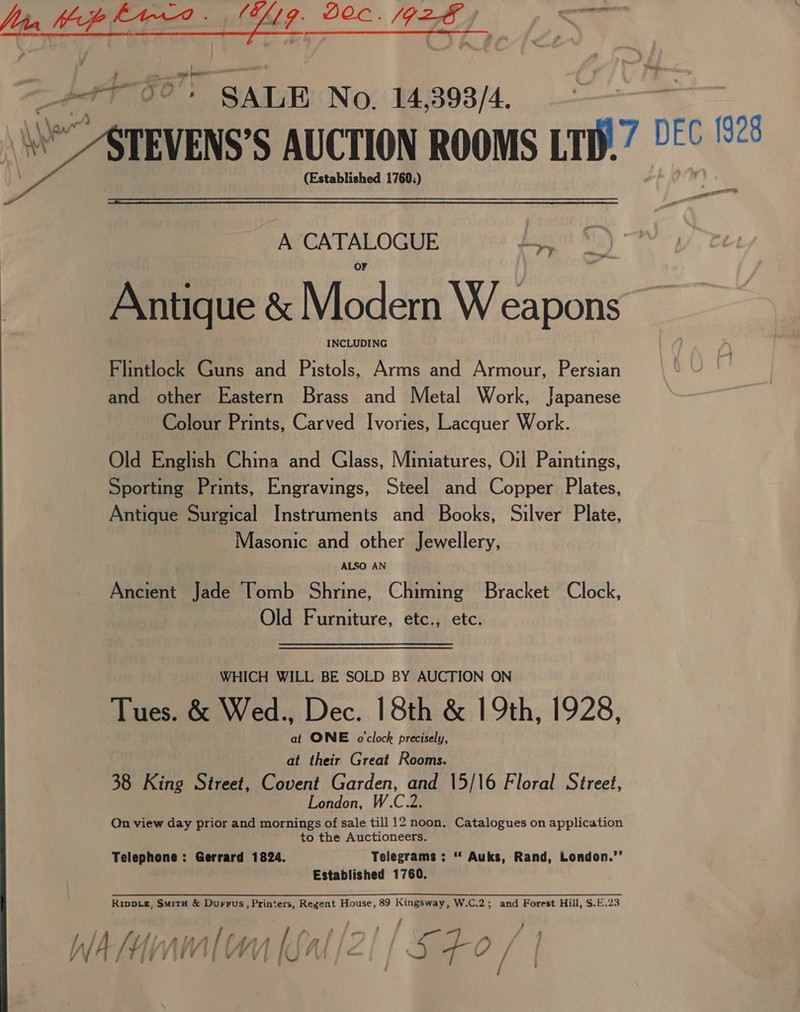 LN a we OE Tal a é See Oe tee - SALE No. 14 3938/4. *” ATEVENS’S AUCTION ROOMS in? 2 DEC 192 (Established 1760:) “hie,  _ A CATALOGUE digs $1) Antique &amp; Modern W eapons” Flintlock Guns and Pistols, Arms and Armour, Persian and other Eastern Brass and Metal Work, Japanese Colour Prints, Carved Ivories, Lacquer Work. Old English China and Glass, Miniatures, Oil Paintings, Sporting Prints, Engravings, Steel and Copper Plates, Antique Surgical Instruments and Books, Silver Plate, Masonic and other Jewellery, Ancient Jade Tomb Shrine, Chiming Bracket Clock, Old Furniture, etc., etc. WHICH WILL BE SOLD BY AUCTION ON Tues. &amp; Wed., Dec. 18th &amp; 19th, 1928, at ONE o'clock precisely, at their Great Rooms. 38 King Street, Covent Garden, and 15/16 Floral Street, London, W.C.2. On view day prior and mornings of sale till 12 noon, Catalogues on application to the Auctioneers. Telephone: Gerrard 1824. Telegrams : “ Auks, Rand, London.’' Established 1760. whinnnmlon [fal/2!/5£0, 