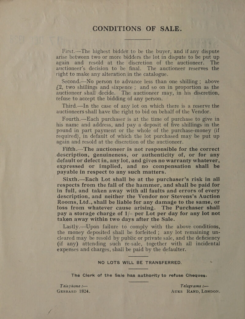 CONDITIONS OF SALE. First.—The highest bidder to be the buyer, and if any dispute arise between two or more bidders the lot in dispute to be put up again and resold at the discretion of the auctioneer. The auctioneer’s decision to be final. The auctioneer reserves the right to make any alteration in the catalogue. Second.—No person to advance less than one shilling ; above £2, two shillings and sixpence ; and so on in proportion as the auctioneer shail decide. The auctioneer may, in his discretion, refuse to accept the bidding of any person. Third.—In the case of any lot on which there is a reserve the auctioneers shall have the right to bid on behalf of the Vendor. Fourth.—Each purchaser is at the time of purchase to give in his name and address, and pay a deposit of five shillings in the pound in part payment or the whole of the purchase-money (if required), in default of which the lot purchased may be put up again and resold at the discretion of the auctioneer. Fifth._-The auctioneer is not responsible for the correct description, genuineness, or authenticity of, or for any default or defect in, any lot, and gives no warranty whatever, expressed or implied, and no compensation shall be payable in respect to any such matters. Sixth.—Each Lot shall be at the purchaser’s risk in all respects from the fall of the hammer, and shall be paid for in full, and taken away with all faults and errors of every description, and neither the Vendor nor Stevens’s Auction Rooms, Ltd., shall be liable for any damage to the same, or loss from whatever cause arising. The Purchaser shall pay a storage charge of 1/- per Lot per day for any lot not taken away within two days after the Sale. Lastly.—Upon failure to comply with the above conditions, the money deposited shall be forfeited ; any lot remaining un- cleared may be resold by public or private sale, and the deficiency (if any) attending such re-sale, together with all incidental expenses and charges, shall be paid by the defaulter. NO LOTS WILL BE TRANSFERRED. i The Clerk of the Sale has authority to refuse Cheques. Tele phone :— Telegrams :— GERRARD 1824. AuKs Ranp, LONDON,