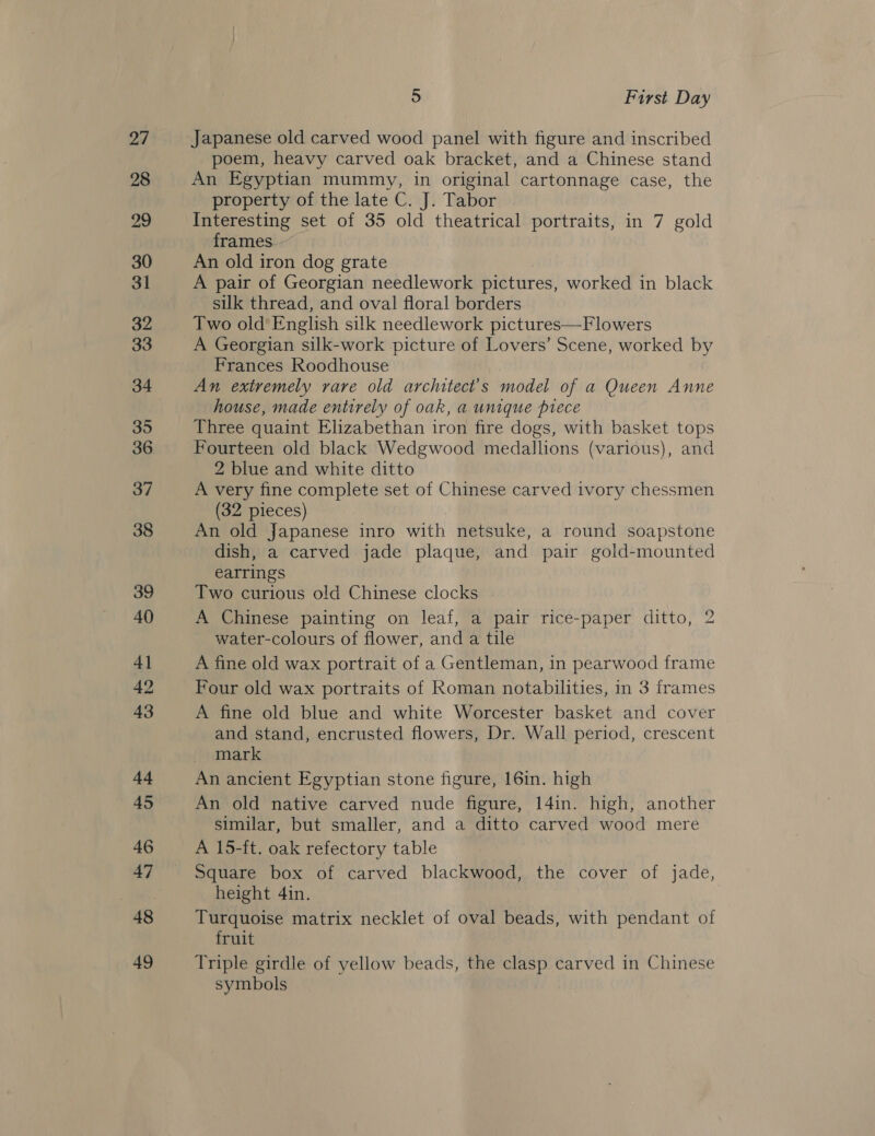 2/ 28 29 30 31 32 33 34 35 36 37 38 39 40 4] 42 43 44 45 46 47 48 49 5 First Day Japanese old carved wood panel with figure and inscribed poem, heavy carved oak bracket, and a Chinese stand An Egyptian mummy, in original cartonnage case, the property of the late C. J. Tabor Interesting set of 35 old theatrical portraits, in 7 gold frames An old iron dog grate A pair of Georgian needlework pictures, worked in black silk thread, and oval floral borders Two old’ English silk needlework pictures—Flowers A Georgian silk-work picture of Lovers’ Scene, worked by Frances Roodhouse An extremely rare old architect’s model of a Queen Anne house, made entirely of oak, a unique piece Three quaint Elizabethan iron fire dogs, with basket tops Fourteen old black Wedgwood medallions (various), and 2 blue and white ditto A very fine complete set of Chinese carved ivory chessmen (32 pieces) An old Japanese inro with netsuke, a round soapstone dish, a carved jade plaque, and pair gold-mounted earrings Two curious old Chinese clocks A Chinese painting on leaf, a pair rice-paper ditto, 2 water-colours of flower, and a tile A fine old wax portrait of a Gentleman, in pearwood frame Four old wax portraits of Roman notabilities, in 3 frames A fine old blue and white Worcester basket and cover and stand, encrusted flowers, Dr. Wall period, crescent mark An ancient Egyptian stone figure, 16in. high An old native carved nude figure, 14in. high, another similar, but smaller, and a ditto carved wood mere A 15-ft. oak refectory table Square box of carved blackwood, the cover of jade, height 4in. Turquoise matrix necklet of oval beads, with pendant of fruit Triple girdle of yellow beads, the clasp carved in Chinese symbols
