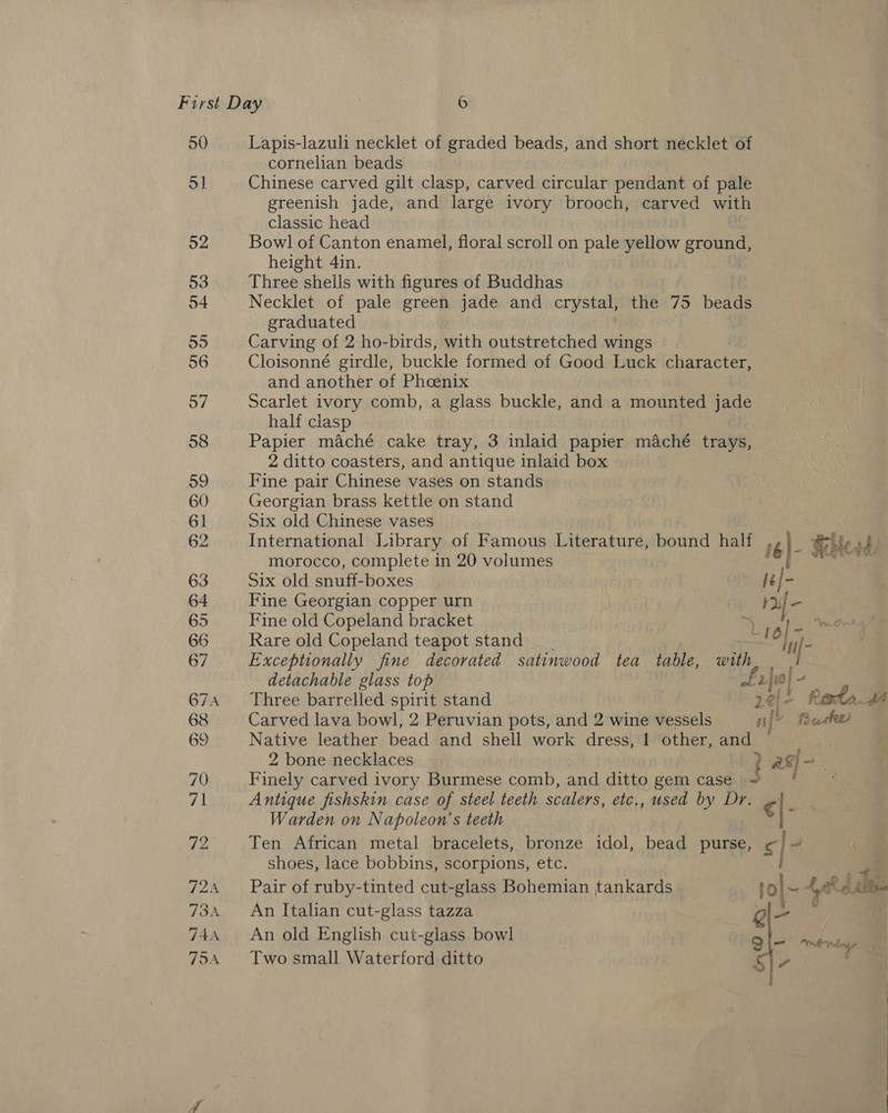 50 o] 52 53 54 55 56 57 58 59 60 61 62 63 64 65 66 67 674 68 69 70 Pf 72 IPaN 734 T4A TOA Lapis-lazuli necklet of graded beads, and short necklet of cornelian beads Chinese carved gilt clasp, carved circular pendant of pale greenish jade, and large ivory brooch, carved with classic head Bowl of Canton enamel, floral scroll on pale yellow ground, height 4in. Three shells with figures of Buddhas 3 Necklet of pale green jade and crystal, the 75 beads graduated Carving of 2 ho-birds, with outstretched wings Cloisonné girdle, buckle formed of Good Luck character, and another of Phoenix Scarlet ivory comb, a glass buckle, and a mounted jade half clasp Papier maché cake tray, 3 inlaid papier maché trays, 2 ditto coasters, and antique inlaid box Fine pair Chinese vases on stands Georgian brass kettle on stand Six old Chinese vases International Library of Famous Literature, bound half ‘6|- Geers, morocco, complete in 20 volumes pt Six old snuff-boxes lé | - Fine Georgian copper urn ; Fine old Copeland bracket Rare old Copeland teapot stand Exceptionally fine decorated satinwood tea table, vit detachable glass top 2|i0/ a Three barrelled spirit stand 2¢; {Reta Carved lava bowl, 2 Peruvian pots, and 2 wine vessels nl’ tBeashe Native leather bead and shell work dress, | other, and (| : 2 bone necklaces ? asi Finely carved ivory Burmese comb, and ditto gem case ~ Antique fishskin case of steel teeth scalers, etc., used by Dr. ¢ - Warden on Napoleon's teeth Ten African metal bracelets, bronze idol, bead purse, « | shoes, lace bobbins, scorpions, etc. i ~ Pair of ruby-tinted cut-glass Bohemian tankards lo} ~ ARG Ale An Italian cut-glass tazza as . An old English cut-glass bowl Ql— nenty, Two small Waterford ditto S\- 