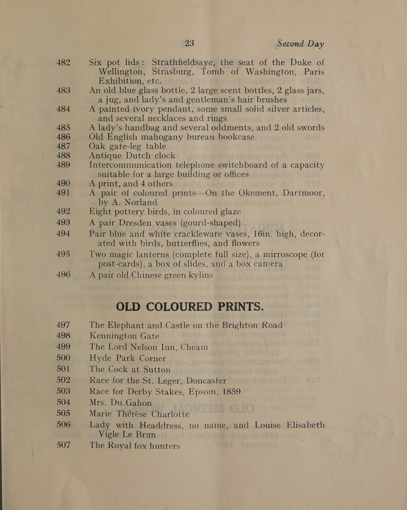 Six pot lids: Strathfieldsaye, the seat of the Duke of Wellington, Strasburg, Tomb of Washington, Paris Exhibition, etc. An old blue glass bottle, 2 large scent bottles, 2 glass jars, a jug, and lady’s and gentleman's hair brushes A painted ivory pendant, some small solid silver articles, and several necklaces and rings A lady’s handbag and several oddments, and 2 old swords Old English mahogany bureau bookcase Oak gate-leg table Antique Dutch clock Intercommunication telephone switchboard of a capacity suitable for a large building or offices A pair of coloured prints—On the Okement, Dartmoor, by A. Norland Eight pottery birds, in coloured glaze A pair Dresden vases (gourd-shaped) Pair blue and white crackleware vases, 16in. high, decor- ated with birds, butterflies, and flowers Two magic lanterns (complete full size), a mirroscope (for post-cards), a box of slides, and a box camera A pair old Chinese green kylins OLD COLOURED PRINTS. The Elephant and Castle on the “Maka Road Kennington Gate The Lord Nelson Inn, Cheam Hyde Park Corner The Cock at Sutton Race tor the St. Leger, Doncaster Race for Derby Stakes, Epsom, 1859 Mrs. Du Gahon Marie Thérése Charlotte Lady with Headdress, no name, and Louise Elisabeth Vigle Le Brun The Royal fox hunters