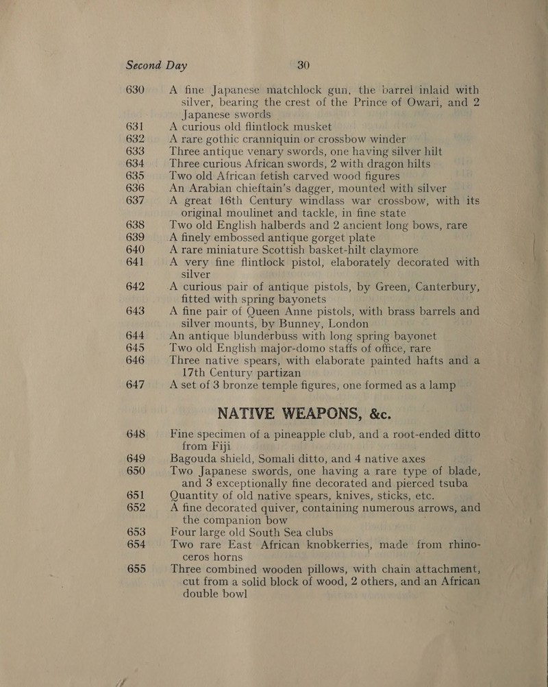 silver, bearing the crest of the Prince of Owari, and 2 Japanese swords A curious old flintlock musket A rare gothic cranniquin or crossbow winder Three antique venary swords, one having silver hilt Three curious African swords, 2 with dragon hilts Two old African fetish carved wood figures An Arabian chieftain’s dagger, mounted with silver A great 16th Century windlass war crossbow, with its original moulinet and tackle, in fine state Two old English halberds and 2 ancient long bows, rare A finely embossed antique gorget plate A rare miniature Scottish basket-hilt claymore A very fine flintlock pistol, elaborately decorated with silver fitted with spring bayonets A fine pair of Queen Anne pistols, with brass pan ee and silver mounts, by Bunney, London An antique blunderbuss with long spring bayonet Two old English major-domo staffs of office, rare Three native spears, with elaborate painted hafts and a 17th Century partizan NATIVE WEAPONS, &amp;c. Fine specimen of a pineapple club, and a root-ended ditto from Fiji Bagouda shield, Somali ditto, and 4 native axes Two Japanese swords, one having a rare type of blade, and 3 exceptionally fine decorated and pierced tsuba Quantity of old native spears, knives, sticks, etc. A fine decorated quiver, containing numerous arrows, and the companion bow Four large old South Sea clubs Two rare East African knobkerries, made from rhino- ceros horns Three combined wooden pillows, with chain attachment, cut from a solid block of wood, 2 others, and an African double bowl