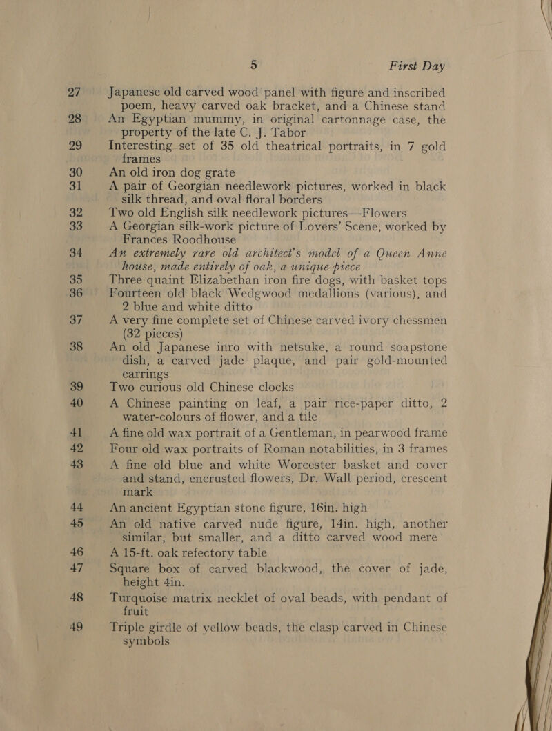 &gt;) First Day Japanese old carved wood panel with figure and inscribed poem, heavy carved oak bracket, and a Chinese stand An Egyptian mummy, in original cartonnage case, the property of the late C. J. Tabor Interesting set of 35 old theatrical portraits, in 7 gold frames An old iron dog grate A pair of Georgian needlework pictures, worked in black silk thread, and oval floral borders Two old English silk needlework pictures—Flowers A Georgian silk-work picture of Lovers’ Scene, worked by Frances Roodhouse An extremely rare old architect's model of a Queen Anne house, made entirely of oak, a unique piece Three quaint Elizabethan iron fire dogs, with basket tops Fourteen old black Wedgwood medallions (various), and 2 blue and white ditto A very fine complete set of Chinese carved ivory chessmen (32 pieces) An old Japanese inro with netsuke, a round soapstone dish, a carved jade plaque, and pair gold-mounted earrings Two curious old Chinese clocks A Chinese painting on leaf, a pair rice-paper ditto, 2 water-colours of flower, and a tile A fine old wax portrait of a Gentleman, in pearwood frame Four old wax portraits of Roman notabilities, in 3 frames A fine old blue and white Worcester basket and cover and stand, encrusted flowers, Dr. Wall period, crescent mark An ancient Egyptian stone figure, 16in. high An old native carved nude figure, 14in. high, another similar, but smaller, and a ditto carved wood mere A 15-ft. oak refectory table height 4in. Turquoise matrix necklet of oval beads, with pendant of fruit Triple girdle of yellow beads, the clasp carved in Chinese symbols 
