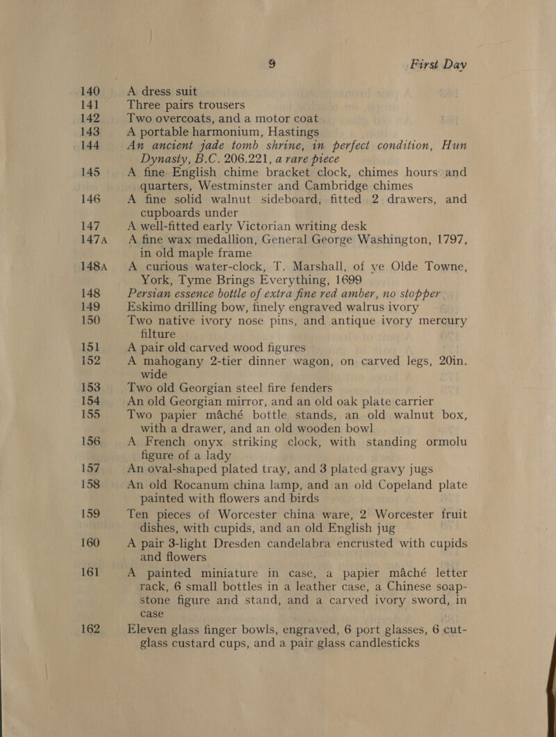 141 142 143 144 145 147 147A 1484 148 149 150 151 152 153 154 155 156 157. 158 159 160 161 162 S) First Dav A dress suit | Three pairs trousers Two overcoats, and a motor coat A portable harmonium, Hastings An ancient jade tomb shrine, in perfect condition, Hun Dynasty, B.C. 206.221, a rare prece A fine English chime bracket clock, chimes hours. and _quarters, Westminster and Cambridge chimes A fine solid walnut sideboard, fitted 2 drawers, and cupboards under A well-fitted early Victorian writing desk A fine wax medallion, General George Washington, 1797, in old maple frame A curious water-clock, T. Marshall, of ye Olde Towne, York, Tyme Brings Everything, 1699 Persian essence bottle of extra fine red amber, no stopper. Eskimo drilling bow, finely engraved walrus ivory Two native ivory nose pins, and antique ivory mergery filture A pair old carved wood figures A mahogany 2-tier dinner wagon, on carved legs, 20in. wide Two old Georgian steel fire fenders An old Georgian mirror, and an old oak plate carrier Two papier maché bottle stands, an old walnut box, with a drawer, and an old wooden bowl A French onyx striking clock, with sanding ormolu figure of a lady An oval-shaped plated tray, and 3 plated gravy jugs An old Rocanum china lamp, and an old Chay te painted with flowers and birds Ten pieces of Worcester china ware, 2 Worcester fruit dishes, with cupids, and an old English jug A pair 3-light Dresden candelabra encrusted with cupids and flowers : A painted miniature in case, a papier maché letter rack, 6 small bottles in a leather case, a Chinese soap- stone figure and stand, and a carved ivory sword, in case glass custard cups, and a pair glass candlesticks 