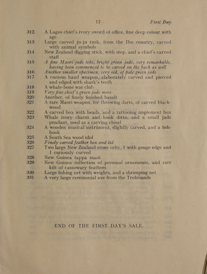 313 314 315 316 317 318 319 321 322 323 324 325 326 327 328 329 330 17 First Day A Lagos chief's ivory sword of office, fine deep colour with age Large carved ju-ju tusk, from the Ibo country, carved with animal symbols New Zealand digging stick, with step, and a chief’s carved staff A fine Maori jade tekt, bright green jade, very vemarkable, having been commenced to be carved on the back as well Another smaller specimen, very old; of pale green jade and edged with shark’s teeth A whale-bone war club Very fine chief's green jade mere A rare Maori weapon, for throw1 ing canis, at carved blac k- wood : A carved box with heads, and a tattooing implement box Whale ivory charm and hook ditto;-and a small jade - pendant, used as a carving chisel , A wooden musical eeeamicat, slightly carved, and a Bibs hook A South Sea wood idol Finely carved feather box and lid | Two large New Zealand stone celts, 1 with gouge edge and 1 curiously curved New Guinea tappa mask | 7 New Guinea collection of personal ornaments, and rare kilt of cassowary feathers Large fishing net with weights, anda a Pirinvopisie: net A very large ceremonial axe from the Trobriands. | END OF THE FIRST: DAY’S SALE. 